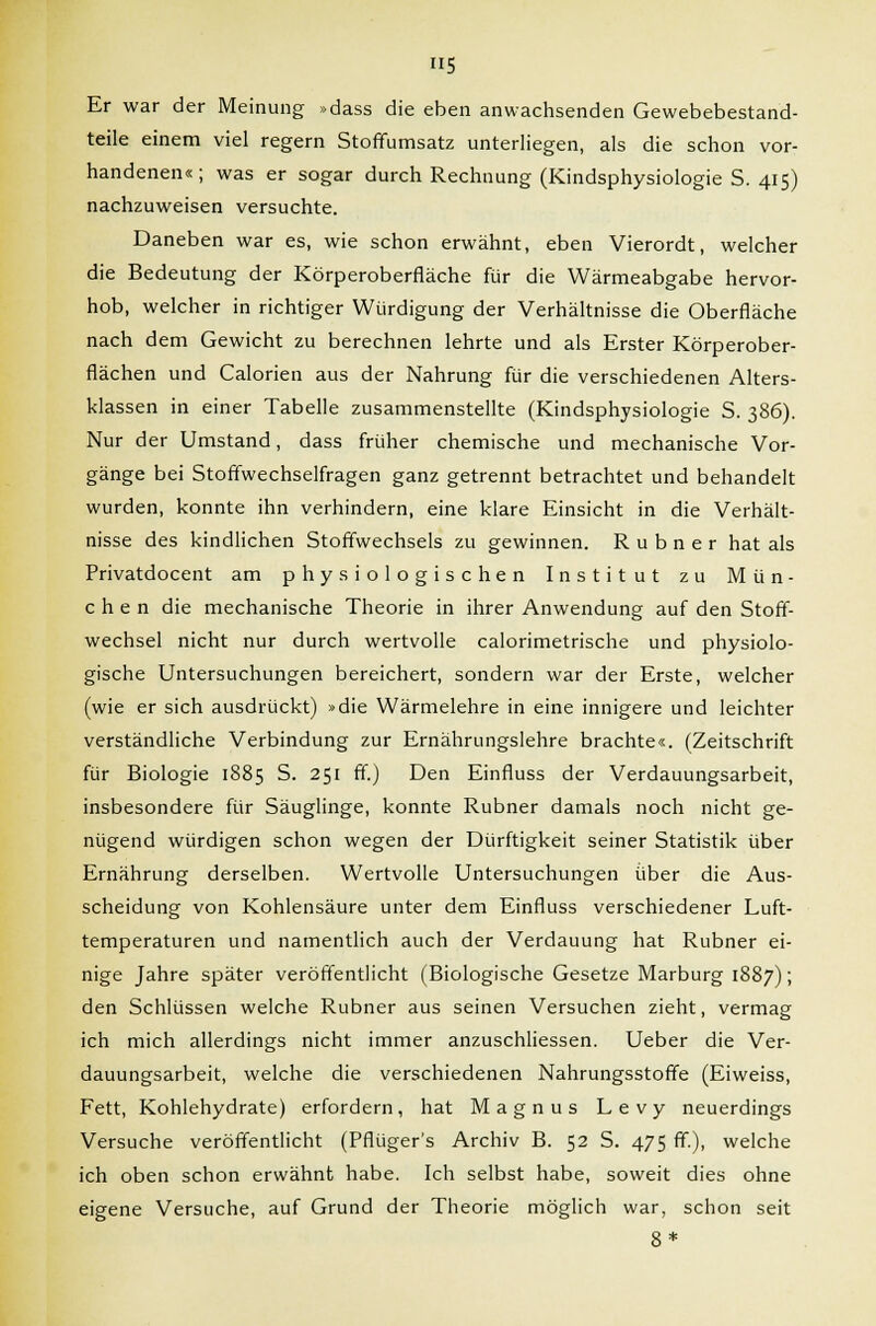 H5 Er war der Meinung »dass die eben anwachsenden Gewebebestand- teile einem viel regern Stoffumsatz unterliegen, als die schon vor- handenen«; was er sogar durch Rechnung (Kindsphysiologie S. 415) nachzuweisen versuchte. Daneben war es, wie schon erwähnt, eben Vierordt, welcher die Bedeutung der Körperoberfläche für die Wärmeabgabe hervor- hob, welcher in richtiger Würdigung der Verhältnisse die Oberfläche nach dem Gewicht zu berechnen lehrte und als Erster Körperober- flächen und Calorien aus der Nahrung für die verschiedenen Alters- klassen in einer Tabelle zusammenstellte (Kindsphysiologie S. 386). Nur der Umstand, dass früher chemische und mechanische Vor- gänge bei Stoffwechselfragen ganz getrennt betrachtet und behandelt wurden, konnte ihn verhindern, eine klare Einsicht in die Verhält- nisse des kindlichen Stoffwechsels zu gewinnen. R u b n e r hat als Privatdocent am physiologischen Institut zu Mün- chen die mechanische Theorie in ihrer Anwendung auf den Stoff- wechsel nicht nur durch wertvolle calorimetrische und physiolo- gische Untersuchungen bereichert, sondern war der Erste, welcher (wie er sich ausdrückt) »die Wärmelehre in eine innigere und leichter verständliche Verbindung zur Ernährungslehre brachte«. (Zeitschrift für Biologie 1885 S. 251 ff.) Den Einfluss der Verdauungsarbeit, insbesondere für Säuglinge, konnte Rubner damals noch nicht ge- nügend würdigen schon wegen der Dürftigkeit seiner Statistik über Ernährung derselben. Wertvolle Untersuchungen über die Aus- scheidung von Kohlensäure unter dem Einfluss verschiedener Luft- temperaturen und namentlich auch der Verdauung hat Rubner ei- nige Jahre später veröffentlicht (Biologische Gesetze Marburg 1887); den Schlüssen welche Rubner aus seinen Versuchen zieht, vermag ich mich allerdings nicht immer anzuschliessen. Ueber die Ver- dauungsarbeit, welche die verschiedenen Nahrungsstoffe (Eiweiss, Fett, Kohlehydrate) erfordern, hat Magnus Levy neuerdings Versuche veröffentlicht (Pflüger's Archiv B. 52 S. 475 ff), welche ich oben schon erwähnt habe. Ich selbst habe, soweit dies ohne eigene Versuche, auf Grund der Theorie möglich war, schon seit 8*