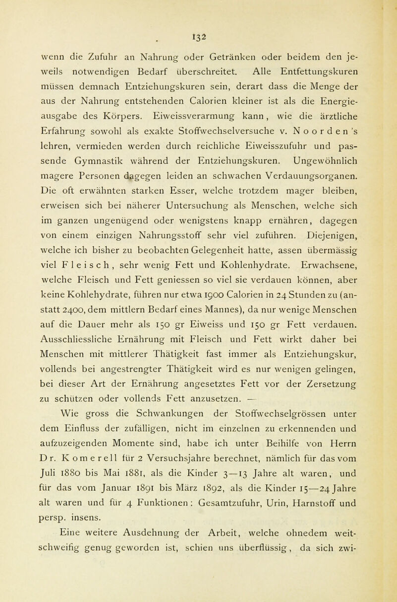wenn die Zufuhr an Nahrung oder Getränken oder beidem den je- weils notwendigen Bedarf überschreitet. Alle Entfettungskuren müssen demnach Entziehungskuren sein, derart dass die Menge der aus der Nahrung entstehenden Calorien kleiner ist als die Energie- ausgabe des Körpers. Eiweissverarmung kann, wie die ärztliche Erfahrung sowohl als exakte Stoffwechselversuche v. Noorden's lehren, vermieden werden durch reichliche Eiweisszufuhr und pas- sende Gymnastik während der Entziehungskuren. Ungewöhnlich magere Personen dagegen leiden an schwachen Verdauungsorganen. Die oft erwähnten starken Esser, welche trotzdem mager bleiben, erweisen sich bei näherer Untersuchung als Menschen, welche sich im ganzen ungenügend oder wenigstens knapp ernähren, dagegen von einem einzigen Nahrungsstoff sehr viel zuführen. Diejenigen, welche ich bisher zu beobachten Gelegenheit hatte, assen übermässig viel Fleisch, sehr wenig Fett und Kohlenhydrate. Erwachsene, welche Fleisch und Fett geniessen so viel sie verdauen können, aber keine Kohlehydrate, führen nur etwa 1900 Calorien in 24 Stunden zu (an- statt 2400, dem mittlem Bedarf eines Mannes), da nur wenige Menschen auf die Dauer mehr als 150 gr Eiweiss und 150 gr Fett verdauen. Ausschliessliche Ernährung mit Fleisch und Fett wirkt daher bei Menschen mit mittlerer Thätigkeit fast immer als Entziehungskur, vollends bei angestrengter Thätigkeit wird es nur wenigen gelingen, bei dieser Art der Ernährung angesetztes Fett vor der Zersetzung zu schützen oder vollends Fett anzusetzen. — Wie gross die Schwankungen der Stoffwechselgrössen unter dem Einfluss der zufälligen, nicht im einzelnen zu erkennenden und aufzuzeigenden Momente sind, habe ich unter Beihilfe von Herrn Dr. Komerell für 2 Versuchsjahre berechnet, nämlich für das vom Juli 1880 bis Mai i88r, als die Kinder 3 — 13 Jahre alt waren, und für das vom Januar 1891 bis März 1892, als die Kinder 15—24 Jahre alt waren und für 4 Funktionen : Gesamtzufuhr, Urin, Harnstoff und persp. insens. Eine weitere Ausdehnung der Arbeit, welche ohnedem weit- schweifig genug geworden ist, schien uns überflüssig , da sich zwi-