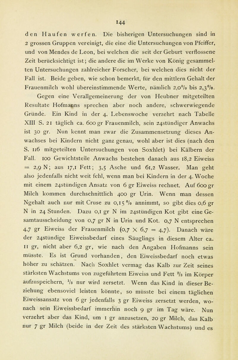 den Haufen werfen. Die bisherigen Untersuchungen sind in 2 grossen Gruppen vereinigt, die eine die Untersuchungen von Pfeiffer, und von Mendes de Leon, bei welchen die seit der Geburt verflossene Zeit berücksichtigt ist; die andere die im Werke von König gesammel- ten Untersuchungen zahlreicher Forscher, bei welchen dies nicht der Fall ist. Beide geben, wie schon bemerkt, für den mittlem Gehalt der Frauenmilch wohl übereinstimmende Werte, nämlich 2,o°/o bis 2,3°/o. Gegen eine Verallgemeinerung der von Heubner mitgeteilten Resultate Hofmanns sprechen aber noch andere, schwerwiegende Gründe. Ein Kind in der 4. Lebenswoche verzehrt nach Tabelle XIII S. 21 täglich ca. 600 gr Frauenmilch, sein 24stündiger Anwachs ist 30 gr. Nun kennt man zwar die Zusammensetzung dieses An- wachses bei Kindern nicht ganz genau, wohl aber ist dies (nach den S. 116 mitgeteilten Untersuchungen von Soxhlet) bei Kälbern der Fall. 100 Gewichtsteile Anwachs bestehen danach aus 18,2 Eiweiss = 2,9 N; aus 17,1 Fett; 3,5 Asche und 61,2 Wasser. Man geht also jedenfalls nicht weit fehl, wenn man bei Kindern in der 4. Woche mit einem 24stündigen Ansatz von 6 gr Eiweiss rechnet. Auf 600 gr Milch kommen durchschnittlich 400 gr Urin. Wenn man dessen Ngehalt auch nur mit Cruse zu 0,15% annimmt, so gibt dies 0,6 gr N in 24 Stunden. Dazu 0,1 gr N im 24stündigen Kot gibt eine Ge- samtausscheidung von 0,7 gr N in Urin und Kot. 0,7 N entsprechen 4,7 gr Eiweiss der Frauenmilch (0,7 X 6,7 = 4,7). Danach wäre der 24stündige Eiweissbedarf eines Säuglings in diesem Alter ca. II gr, nicht aber 6,2 gr, wie nach den Angaben Hofmanns sein müsste. Es ist Grund vorhanden, den Eiweissbedarf noch etwas höher zu schätzen. Nach Soxhlet vermag das Kalb zur Zeit seines stärksten Wachstums von zugeführtem Eiweiss und Fett 2k im Körper aufzuspeichern, Vi nur wird zersetzt. Wenn das Kind in dieser Be- ziehung ebensoviel leisten könnte, so müsste bei einem täglichen Eiweissansatz von 6 gr jedenfalls 3 gr Eiweiss zersetzt werden, wo- nach sein Eiweissbedarf immerhin noch 9 gr im Tag wäre. Nun verzehrt aber das Kind, um 1 gr anzusetzen, 20 gr Milch, das Kalb nur 7 gr Milch (beide in der Zeit des stärksten Wachstums) und es