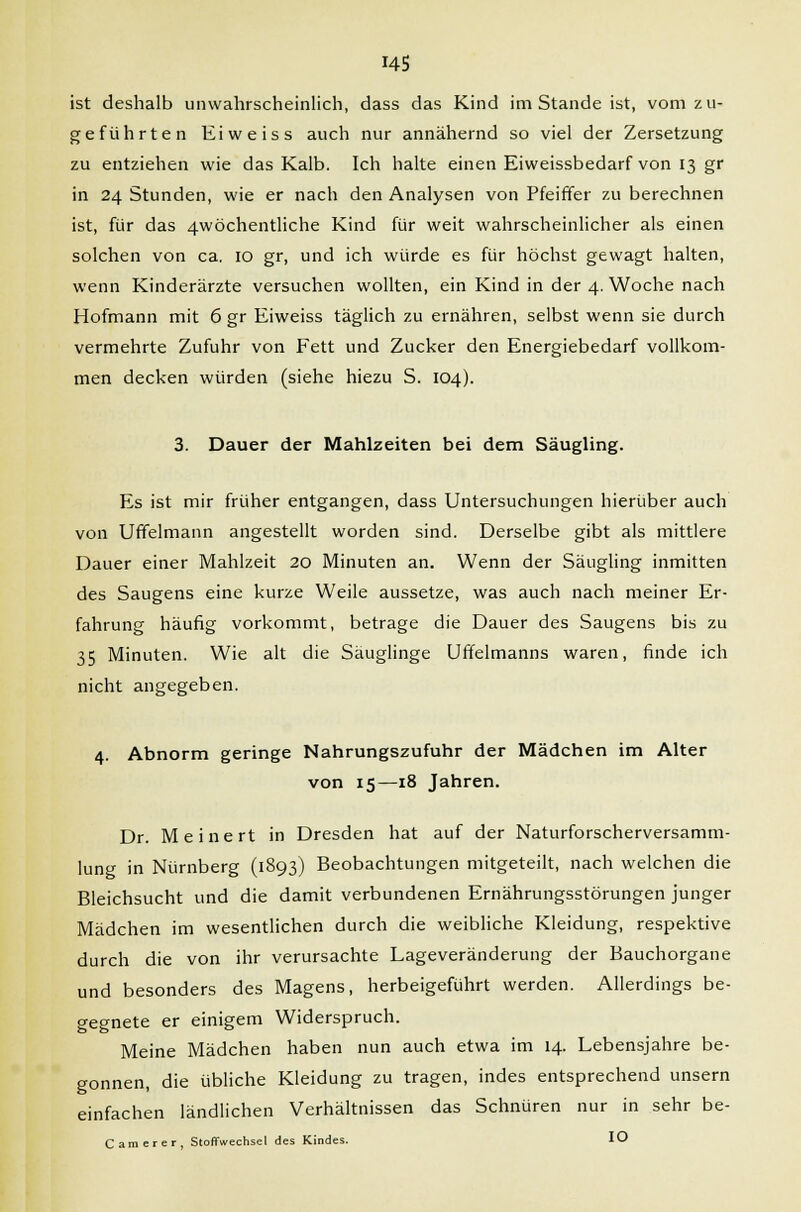 ist deshalb unwahrscheinlich, dass das Kind im Stande ist, vom zu- geführten Eiweiss auch nur annähernd so viel der Zersetzung zu entziehen wie das Kalb. Ich halte einen Eiweissbedarf von 13 gr in 24 Stunden, wie er nach den Analysen von Pfeiffer zu berechnen ist, für das 4wöchentliche Kind für weit wahrscheinlicher als einen solchen von ca. 10 gr, und ich würde es für höchst gewagt halten, wenn Kinderärzte versuchen wollten, ein Kind in der 4. Woche nach Hofmann mit 6 gr Eiweiss täglich zu ernähren, selbst wenn sie durch vermehrte Zufuhr von Fett und Zucker den Energiebedarf vollkom- men decken würden (siehe hiezu S. 104). 3. Dauer der Mahlzeiten bei dem Säugling. Es ist mir früher entgangen, dass Untersuchungen hierüber auch von Uffelmann angestellt worden sind. Derselbe gibt als mittlere Dauer einer Mahlzeit 20 Minuten an. Wenn der Säugling inmitten des Saugens eine kurze Weile aussetze, was auch nach meiner Er- fahrung häufig vorkommt, betrage die Dauer des Saugens bis zu 35 Minuten. Wie alt die Säuglinge Uffelmanns waren, finde ich nicht angegeben. 4. Abnorm geringe Nahrungszufuhr der Mädchen im Alter von 15—18 Jahren. Dr. Me inert in Dresden hat auf der Naturforscherversamm- lung in Nürnberg (1893) Beobachtungen mitgeteilt, nach welchen die Bleichsucht und die damit verbundenen Ernährungsstörungen junger Mädchen im wesentlichen durch die weibliche Kleidung, respektive durch die von ihr verursachte Lageveränderung der Bauchorgane und besonders des Magens, herbeigeführt werden. Allerdings be- gegnete er einigem Widerspruch. Meine Mädchen haben nun auch etwa im 14. Lebensjahre be- gonnen, die übliche Kleidung zu tragen, indes entsprechend unsern einfachen ländlichen Verhältnissen das Schnüren nur in sehr be- Camerer, Stoffwechsel des Kindes. IO