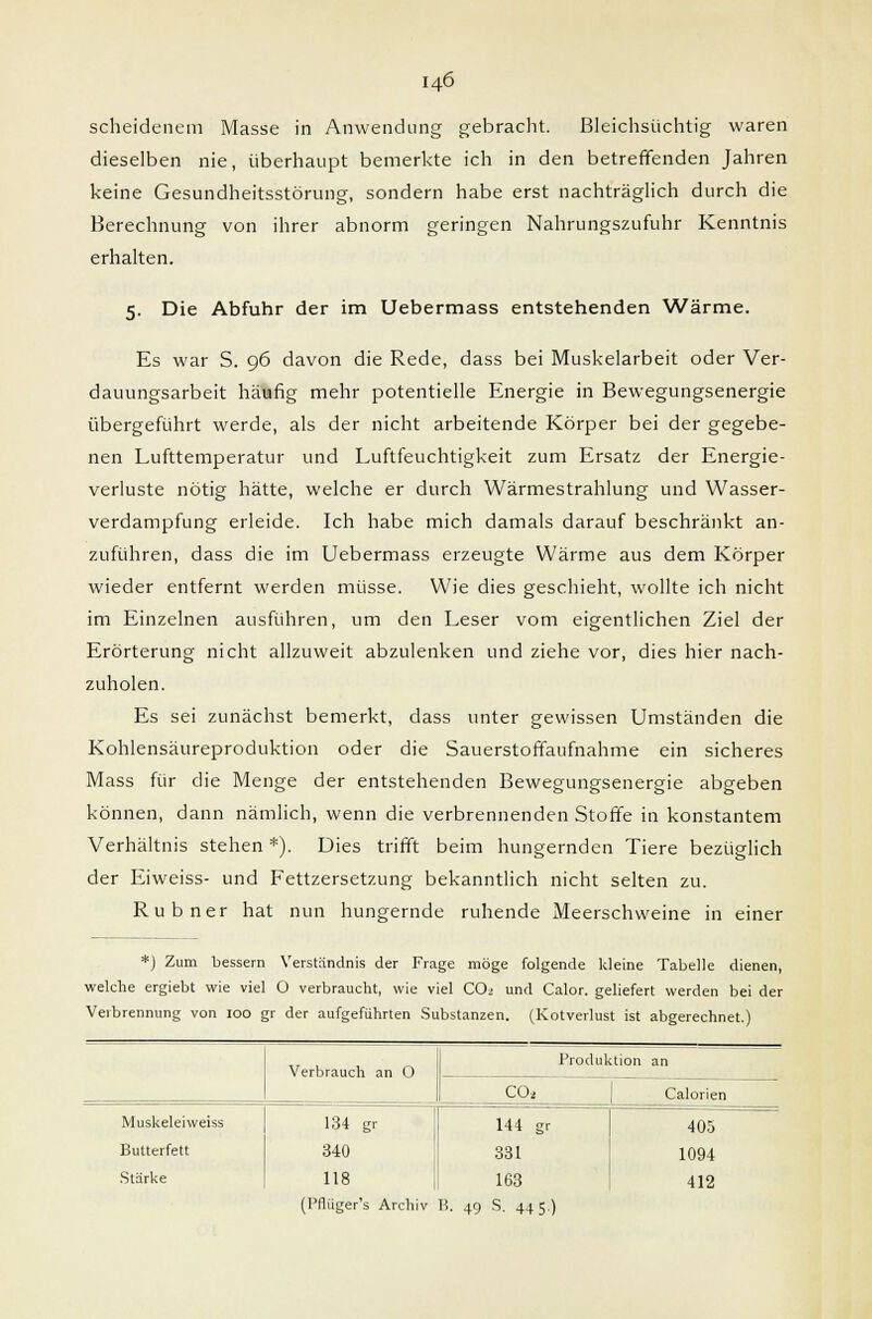 scheidenem Masse in Anwendung gebracht. Bleichsüchtig waren dieselben nie, überhaupt bemerkte ich in den betreffenden Jahren keine Gesundheitsstörung, sondern habe erst nachträglich durch die Berechnung von ihrer abnorm geringen Nahrungszufuhr Kenntnis erhalten. 5. Die Abfuhr der im Uebermass entstehenden Wärme. Es war S. 96 davon die Rede, dass bei Muskelarbeit oder Ver- dauungsarbeit häufig mehr potentielle Energie in Bewegungsenergie übergeführt werde, als der nicht arbeitende Körper bei der gegebe- nen Lufttemperatur und Luftfeuchtigkeit zum Ersatz der Energie- verluste nötig hätte, welche er durch Wärmestrahlung und Wasser- verdampfung erleide. Ich habe mich damals darauf beschränkt an- zuführen, dass die im Uebermass erzeugte Wärme aus dem Körper wieder entfernt werden müsse. Wie dies geschieht, wollte ich nicht im Einzelnen ausführen, um den Leser vom eigentlichen Ziel der Erörterung nicht allzuweit abzulenken und ziehe vor, dies hier nach- zuholen. Es sei zunächst bemerkt, dass unter gewissen Umständen die Kohlensäureproduktion oder die Sauerstoffaufnahme ein sicheres Mass für die Menge der entstehenden Bewegungsenergie abgeben können, dann nämlich, wenn die verbrennenden Stoffe in konstantem Verhältnis stehen *). Dies trifft beim hungernden Tiere bezüglich der Eiweiss- und Fettzersetzung bekanntlich nicht selten zu. Rubner hat nun hungernde ruhende Meerschweine in einer *) Zum bessern Verständnis der Frage möge folgende kleine Tabelle dienen, welche ergiebt wie viel 0 verbraucht, wie viel CO2 und Calor. geliefert werden bei der Verbrennung von ioo gr der aufgeführten Substanzen. (Kotverlust ist abgerechnet.) Verbrauch an O Produktion an CO* Calorien Muskeleiweiss 134 gr 144 gr 405 Butterfett 340 331 1094 Stärke 118 1! 163 412 (Pflüger's Archiv B, 49 S. 4+5)