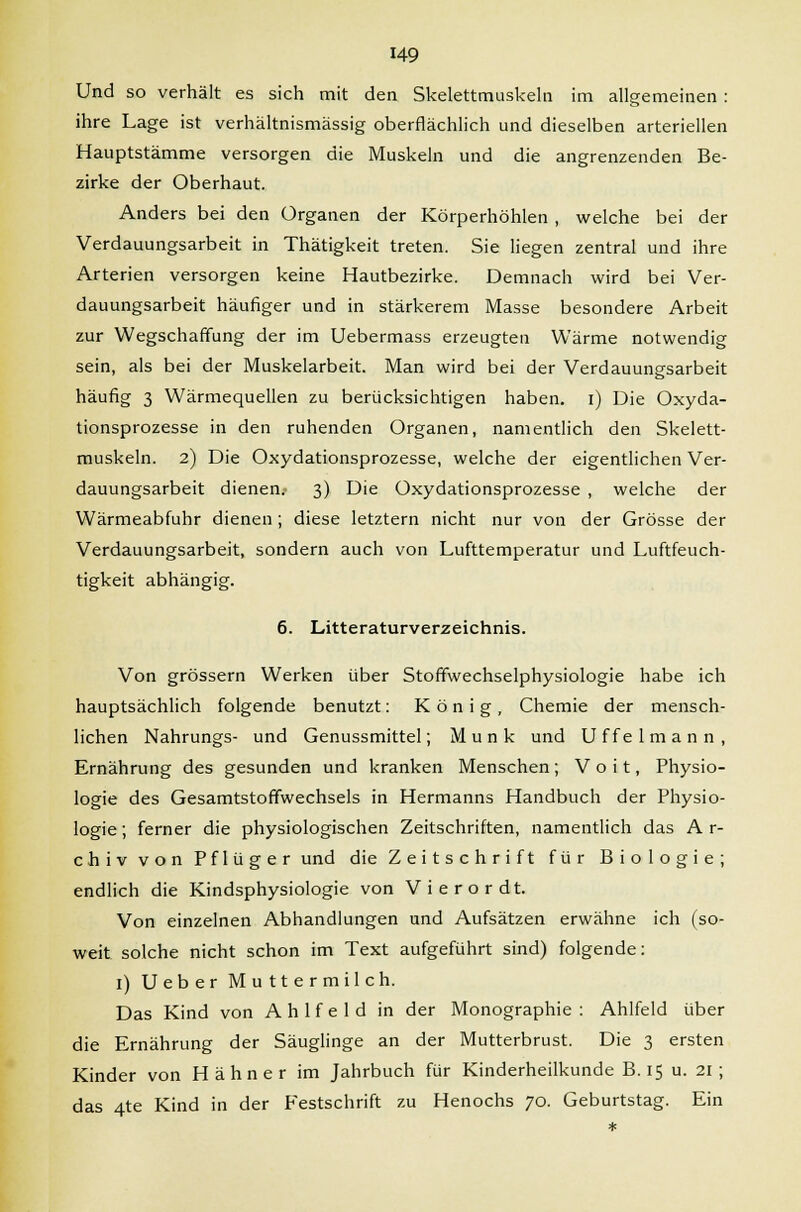 Und so verhält es sich mit den Skelettmuskeln im allgemeinen : ihre Lage ist verhältnismässig oberflächlich und dieselben arteriellen Hauptstämme versorgen die Muskeln und die angrenzenden Be- zirke der Oberhaut. Anders bei den Organen der Körperhöhlen , welche bei der Verdauungsarbeit in Thätigkeit treten. Sie liegen zentral und ihre Arterien versorgen keine Hautbezirke. Demnach wird bei Ver- dauungsarbeit häufiger und in stärkerem Masse besondere Arbeit zur Wegschaffung der im Uebermass erzeugten Wärme notwendig sein, als bei der Muskelarbeit. Man wird bei der Verdauungsarbeit häufig 3 Wärmequellen zu berücksichtigen haben, i) Die Oxyda- tionsprozesse in den ruhenden Organen, namentlich den Skelett- muskeln. 2) Die Oxydationsprozesse, welche der eigentlichen Ver- dauungsarbeit dienen. 3) Die Oxydationsprozesse , welche der Wärmeabfuhr dienen ; diese letztern nicht nur von der Grösse der Verdauungsarbeit, sondern auch von Lufttemperatur und Luftfeuch- tigkeit abhängig. 6. Litteraturverzeichnis. Von grössern Werken über Stoffwechselphysiologie habe ich hauptsächlich folgende benutzt: König, Chemie der mensch- lichen Nahrungs- und Genussmittel; M u n k und U f f e 1 m a n n , Ernährung des gesunden und kranken Menschen ; V o i t, Physio- logie des Gesamtstoffwechsels in Hermanns Handbuch der Physio- logie ; ferner die physiologischen Zeitschriften, namentlich das A r- chiv von Pflüger und die Zeitschrift für Biologie; endlich die Kindsphysiologie von Vierordt. Von einzelnen Abhandlungen und Aufsätzen erwähne ich (so- weit solche nicht schon im Text aufgeführt sind) folgende: I) Ueber Muttermilch. Das Kind von A h 1 f e 1 d in der Monographie : Ahlfeld über die Ernährung der Säuglinge an der Mutterbrust. Die 3 ersten Kinder von Hahn er im Jahrbuch für Kinderheilkunde B.15 u. 21; das 4te Kind in der Festschrift zu Henochs 70. Geburtstag. Ein
