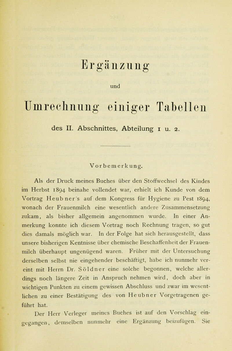 Ergänzung und Umrechnung einiger Tabellen des II. Abschnittes, Abteilung i u. 2. Vorbemerkung. Als der Druck meines Buches über den Stoffwechsel des Kindes im Herbst 1894 beinahe vollendet war, erhielt ich Kunde von dem Vortrag Heubner's auf dem Kongress für Hygiene zu Pest 1894, wonach der Frauenmilch eine wesentlich andere Zusammensetzung zukam, als bisher allgemein angenommen wurde. In einer An- merkung konnte ich diesem Vortrag noch Rechnung tragen, so gut dies damals möglich war. In der Folge hat sich herausgestellt, dass unsere bisherigen Kentnisse über chemische Beschaffenheit der Frauen- milch überhaupt ungenügend waren. Früher mit der Untersuchung derselben selbst nie eingehender beschäftigt, habe ich nunmehr ver- eint mit Herrn Dr. Söldner eine solche begonnen, welche aller- dings noch längere Zeit in Anspruch nehmen wird, doch aber in wichtigen Punkten zu einem gewissen Abschluss und zwar im wesent- lichen zu einer Bestätigung des von Heubner Vorgetragenen ge- führt hat. Der Herr Verleger meines Buches ist auf den Vorschlag ein- gegangen, demselben nunmehr eine Ergänzung beizufügen. Sie