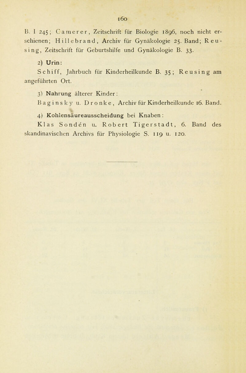 i6o B. I 245; Camerer, Zeitschrift für Biologie 1896, noch nicht er- schienen; Hillebrand, Archiv für Gynäkologie 25. Band; Reu- sing, Zeitschrift für Geburtshilfe und Gynäkologie B. 33. 2) Urin: Schiff, Jahrbuch für Kinderheilkunde B. 35 ; Reusing am angeführten Ort. 3) Nahrung älterer Kinder: B a g i n s k y u. D r o n k e , Archiv für Kinderheilkunde 16. Band. 4) Kohlensäureausscheidung bei Knaben : Klas Sonden u. Robert Tigerstadt, 6. Band des skandinavischen Archivs für Physiologie S. 119 u. 120.