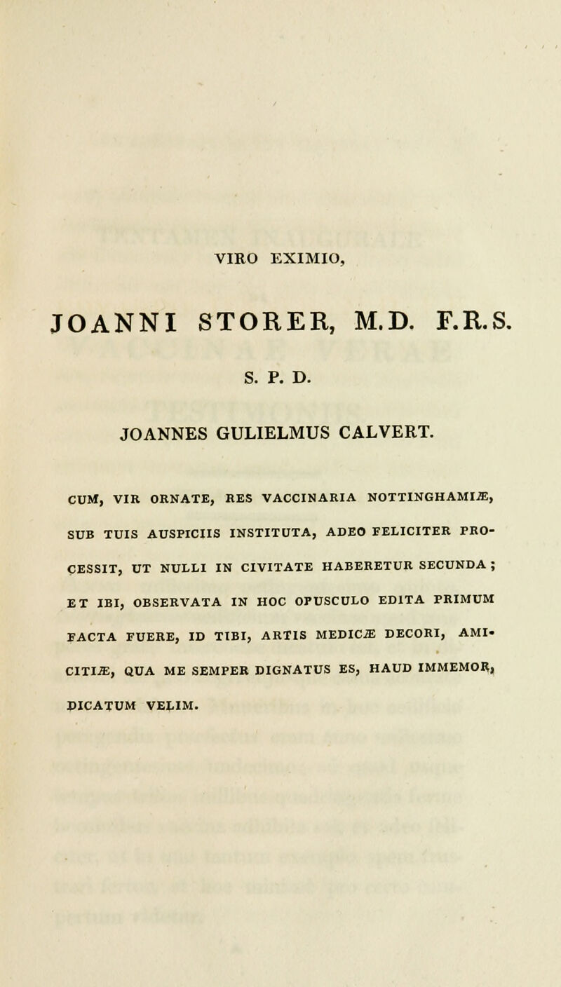 VIRO EXIMIO, JOANNI STORER, M.D. F.R.S. S. P. D. JOANNES GULIELMUS CALVERT. CUM, VIR ORNATE, RES VACCIKARIA NOTTINGHAMI-ffi, SUB TUIS AUSPICIIS INSTITUTA, ADEO FELICITER PRO- CESSIT, UT NULLI IN CIVITATE HABERETUR SECUNDA ; ET IBI, OBSERVATA IN HOC OPUSCULO EDITA PRIMUM FACTA FUERE, ID TIBI, ARTIS MEDICiE DECORI, AMI- CITI-ffi:, QUA ME SEMPER DIGNATUS ES, HAUD IMMEMOR, DICATUM VELIM.