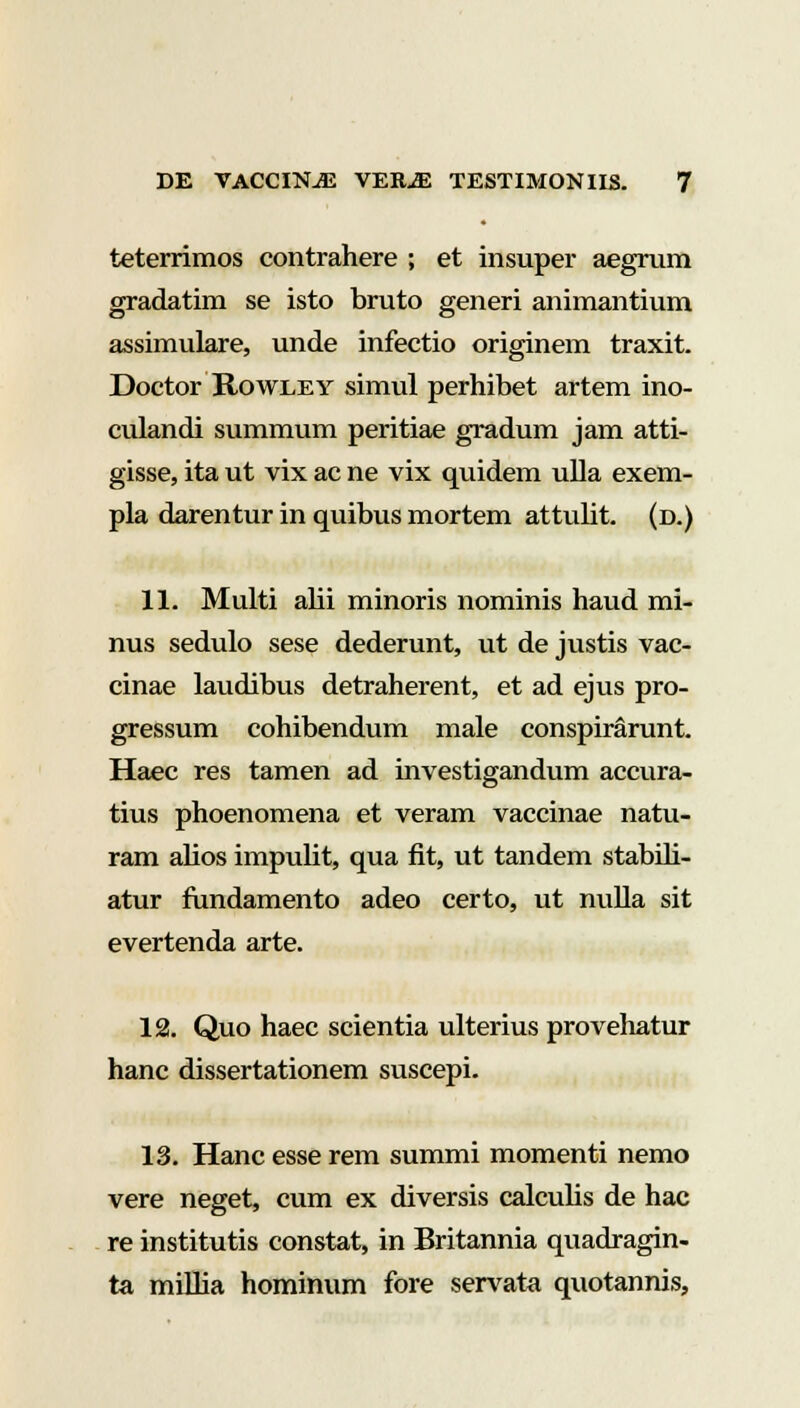 teterrimos contrahere ; et insuper aegrum gradatim se isto bruto generi animantium assimulare, unde infectio originem traxit. Doctor Rowley simul perhibet artem ino- culandi summum peritiae gradum jam atti- gisse, ita ut vix ac ne vix quidem ulla exem- pla darentur in quibus mortem attulit. (d.) 11. Multi alii minoris nominis haud mi- nus sedulo sese dederunt, ut de justis vac- cinae laudibus detraherent, et ad ejus pro- gressum cohibendum male conspirarunt. Haec res tamen ad investigandum accura- tius phoenomena et veram vaccinae natu- ram alios impulit, qua fit, ut tandem stabih- atur fundamento adeo certo, ut nulla sit evertenda arte. 12. Quo haec scientia ulterius provehatur hanc dissertationem suscepi. 13. Hanc esse rem summi momenti nemo vere neget, cum ex diversis calculis de hac re institutis constat, in Britannia quadragin- ta millia hominum fore servata quotannis,