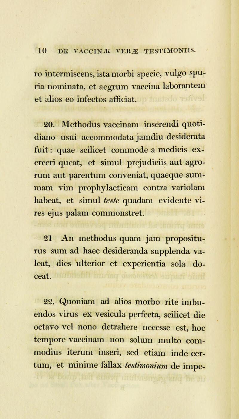 ro intermiscens, ista morbi specie, vulgo spu- ria nominata, et aegrum vaccina laborantem et alios eo infectos afficiat. 20. Methodus vaccinam inserendi quoti- diano usui accommodata jamdiu desiderata fuit: quae scilicet commode a medicis ex- erceri queat, et simul prejudiciis aut agro- rum aut parentum conveniat, quaeque sum- mam vim prophylacticam contra variolam habeat, et simul teste quadam evidente vi- res ejus palam commonstret. 21 An methodus quam jam propositu- rus sum ad haec desideranda supplenda va- leat, dies ulterior et experientia sola do- ceat. 22. Quoniam ad alios morbo rite imbu- endos virus ex vesicula perfecta, scihcet die octavo vel nono detrahere necesse est, hoc tempore vaccinam non solum multo com- modius iterum inseri, sed etiam inde cer- tum, et minime fallax testimomum de impe-