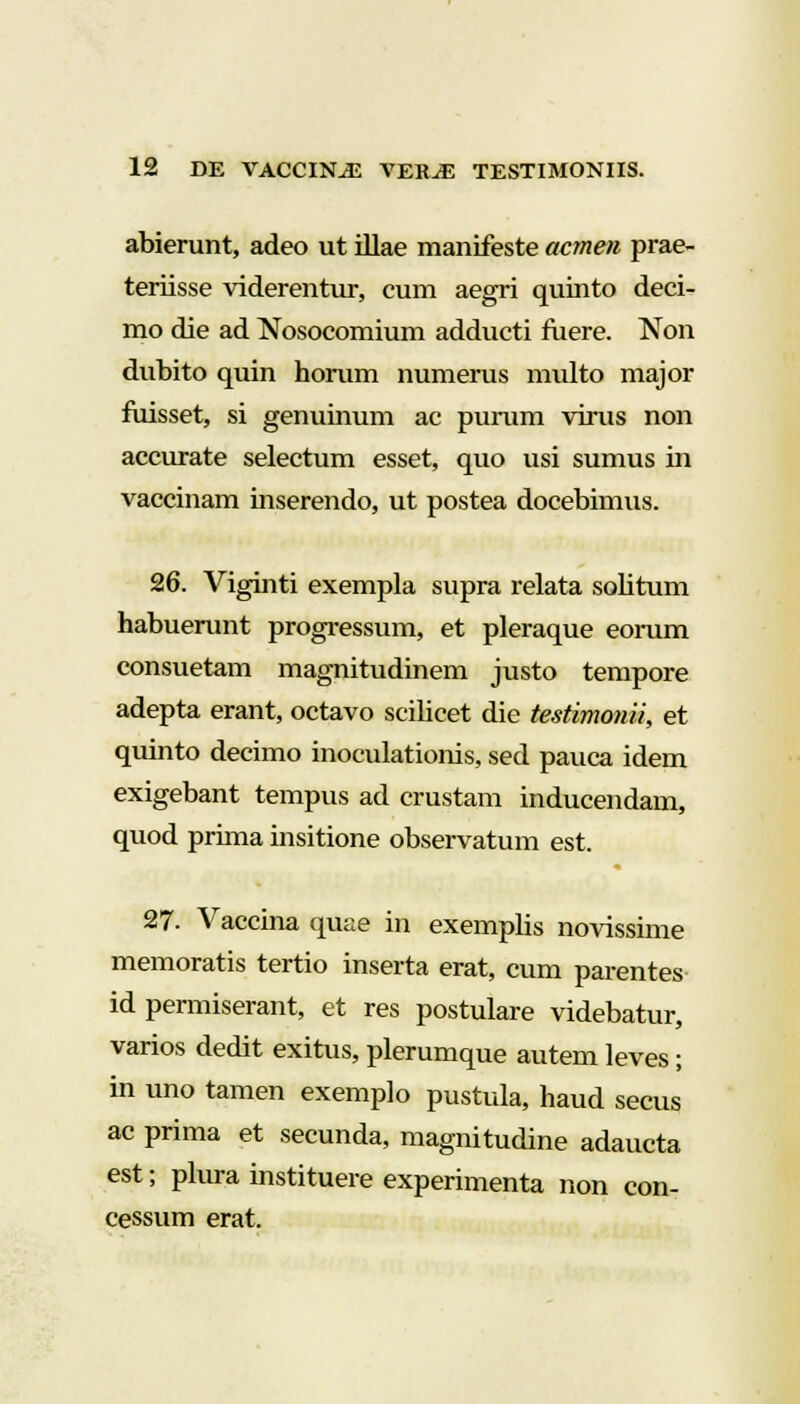 abierunt, adeo ut illae manifeste acmen prae- teriisse viderentur, cum aegri quinto deci- mo die ad Nosocomium adducti fuere. Non dubito quin horum numerus multo major fuisset, si genuinum ac purum virus non accurate selectum esset, quo usi sumus in vaccinam inserendo, ut postea docebimus. 26. Viginti exempla supra relata solitum habuerunt progressum, et pleraque eorum consuetam magnitudinem justo tempore adepta erant, octavo scilicet die testimonii, et quinto decimo inoculationis, sed pauca idem exigebant tempus ad crustam inducendam, quod prima insitione observatum est. 27. Vaccina quae in exemplis novissime memoratis tertio inserta erat, cum parentes id permiserant, et res postulare videbatur, varios dedit exitus, plerumque autem leves; in uno tamen exemplo pustula, haud secus ac prima et secunda, magnitudine adaucta est; plura instituere experimenta non con- cessum erat.