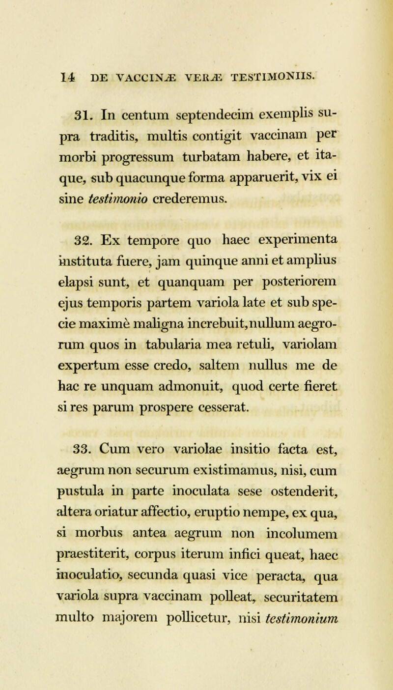 31. In centum septendecim exemplis su- pra traditis, multis contigit vaccinam per morbi progressum turbatam habere, et ita- que, sub quacunque forma apparuerit, vix ei sine testimonio crederemus. 32. Ex tempore quo haec experimenta instituta fuere, jam quinque anni et amplius elapsi sunt, et quanquam per posteriorem ejus temporis partem variola late et sub spe- cie maxime maligna increbuit,nullum aegro- rum quos in tabularia mea retuli, variolam expertum esse credo, saltem nullus me de hac re unquam admonuit, quod certe fieret si res parum prospere cesserat. 33. Cum vero variolae insitio facta est, aegrum non securum existimamus, nisi, cum pustula in parte inoculata sese ostenderit, altera oriatur affectio, eruptio nempe, ex qua, si morbus antea aegrum non incolumem praestiterit, corpus iterum infici queat, haec inoculatio, secunda quasi vice peracta, qua variola supra vaccinam polleat, securitatem multo majorem pollicetur, nisi testimonium