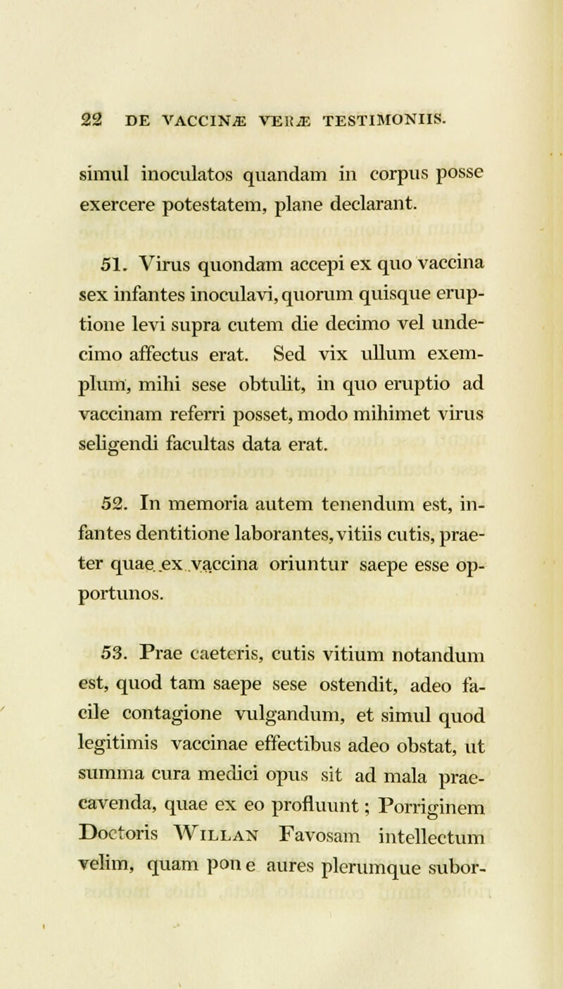 simul inoculatos quandam iri corpus posse exercere potestatem, plane declarant. 51. Virus quondam accepi ex quo vaccina sex infantes inoculavi, quorum quisque erup- tione levi supra cutem die decimo vel unde- cimo affectus erat. Sed vix ullum exem- plum, mihi sese obtulit, in quo eruptio ad vaccinam referri posset, modo mihimet virus seligendi facultas data erat. 52. In memoria autem tenendum est, in- fantes dentitione laborantes,vitiis cutis, prae- ter quae. ex yaccina oriuntur saepe esse op- portunos. 53. Prae caeteris, cutis vitium notandum est, quod tam saepe sese ostendit, adeo fa- cile contagione vulgandum, et simul quod legitimis vaccinae effectibus adeo obstat, ut summa cura medici opus sit ad mala prae- cavenda, quae ex eo profluunt; Porriginem Doctoris Willan Favosam intellectum velim, quam pon e aures plerumque subor-