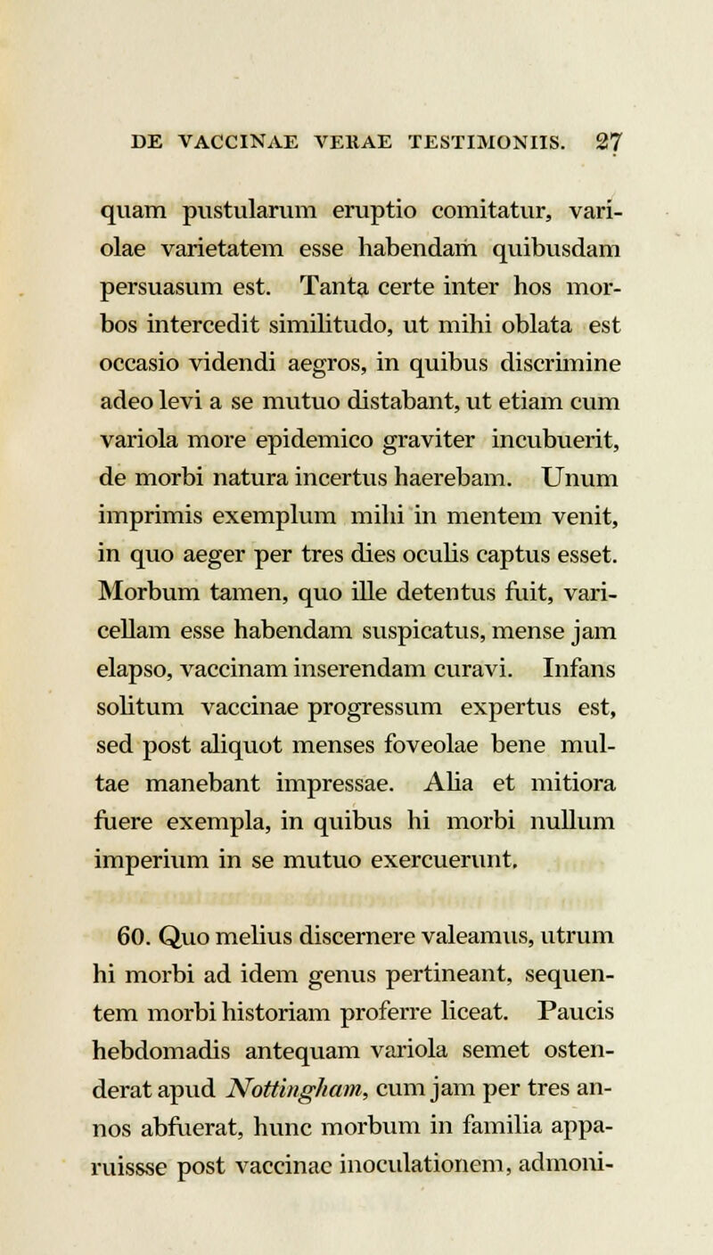 quam pustularum eruptio comitatur, vari- olae varietatem esse habendam quibusdam persuasum est. Tanta certe inter hos mor- bos intercedit similitudo, ut mihi oblata est occasio videndi aegros, in quibus discrimine adeo levi a se mutuo distabant, ut etiam cum variola more epidemico graviter incubuerit, de morbi natura incertus haerebam. Unum imprimis exemplum mihi in mentem venit, in quo aeger per tres dies oculis captus esset. Morbum tamen, quo ille detentus fuit, vari- cellam esse habendam suspicatus, mense jam elapso, vaccinam inserendam curavi. Infans solitum vaccinae progressum expertus est, sed post aliquot menses foveolae bene mul- tae manebant impressae. Alia et mitiora fuere exempla, in quibus hi morbi nullum imperium in se mutuo exercuerunt, 60. Quo melius discernere valeamus, utrum hi morbi ad idem genus pertineant, sequen- tem morbi historiam proferre liceat. Paucis hebdomadis antequam variola semet osten- derat apud Nottingham, cum jam per tres an- nos abfuerat, hunc morbum in familia appa- ruissse post vaccinac inoculationem, admoni-