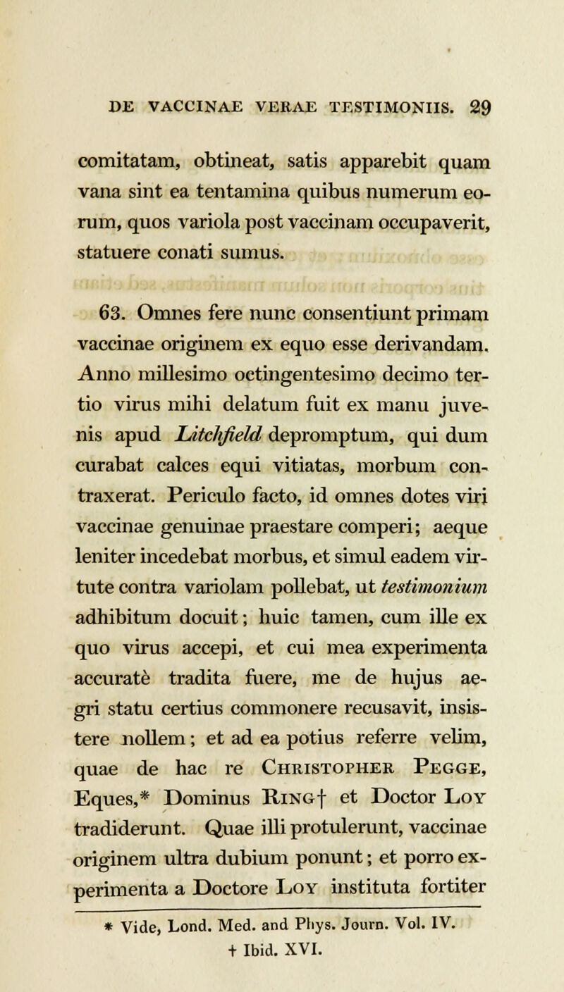 comitatam, obtineat, satis apparebit quam vana sint ea tentamina quibus numerum eo- rum, quos variola post vaccinam occupaverit, statuere conati sumus. 63. Omnes fere nunc consentiunt primam vaccinae originem ex equo esse derivandam. Anno millesimo octingentesimo decimo ter- tio virus mihi delatum fuit ex manu juve- nis apud Litchfield depromptum, qui dum curabat calces equi vitiatas, morbum con- traxerat. Periculo facto, id omnes dotes viri vaccinae genuinae praestare comperi; aeque leniter incedebat morbus, et simul eadem vir- tute contra variolam pollebat, ut testimonium adhibitum docuit; huic tamen, cum ille ex quo virus accepi, et cui mea experimenta accurate tradita fuere, me de hujus ae- gri statu certius commonere recusavit, insis- tere nollem; et ad ea potius referre velim, quae de hac re Christopher Pegge, Eques,* Dominus Ring| et Doctor Loy tradiderunt. Quae illi protulerunt, vaccinae originem ultra dubium ponunt; et porro ex- perimenta a Doctore Loy instituta fortiter * Vide, Lond. Med. and Phys. Journ. Vol. IV. + Ibid. XVI.