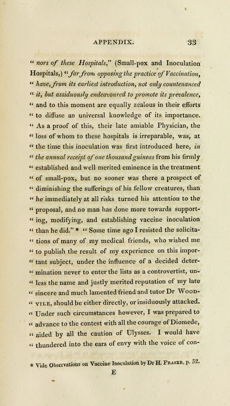  nors of tkese Hospitals, (Small-pox and Inoculation Hospitals,) Jarjrom opposingthepracticeqfVaccination,  have,Jrom its earliest introduction, not only countenanced  it, but assiduously endeavoured to promote its prevalence,  and to this moment are equally zealous in their efforts  to diffuse an universal knowledge of its importance.  As a proof of this, their late amiable Physician, the  loss of whom to these hospitals is irreparable, was, at  the time this inoculation was first introduced here, in  the annual receipt qfone thousandguineas from his firmly  established and well merited eminence in the treatment  of small-pox, but no sooner was there a prospect of  diminishing the sufferings of his fellow creatures, than  he immediately at all risks turned his attention to the  proposal, and no man has done more towards support-  ing, modifying, and establishing vaccine inoculation  than he did. *  Some time ago I resisted the solicita-  tions of many of my medical friends, who wished me  to publish the result of my experience on this impor-  tant subject, under the influence of a decided deter-  mination never to enterthe lists as a controvertist, un-  less the name and justly merited reputation of my late  sincere and much lamented friend and tutor Dr Wood-  vile, should be either directly, or insiduously attacked.  Under such circumstances however, I was prepared to « advance to the contest with all the courage of Diomede, « aided by all the caution of Ulysses. I would have « thundered into the ears of envy with the voice of con- * Vide Observations on Vaccine Inoculation by Dr H. Fraser, p. 32. E