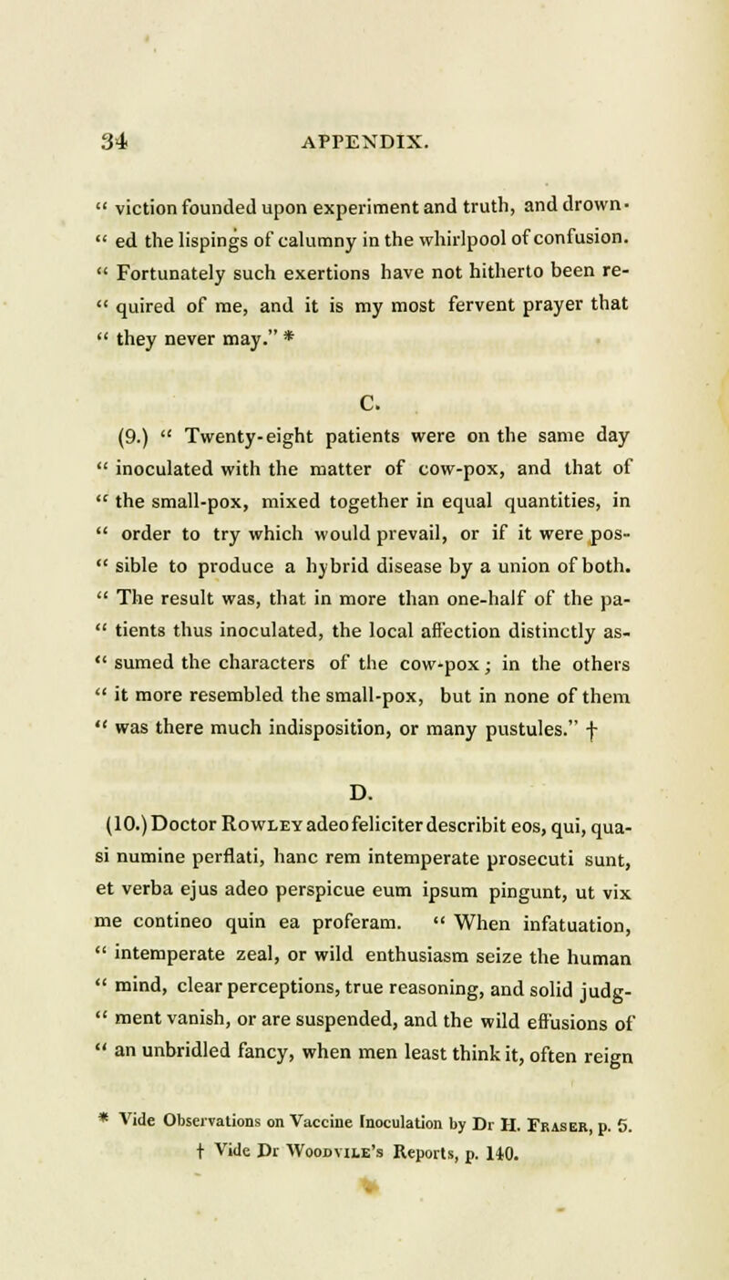 viction founded upon experiment and truth, and drown-  ed the lispings of calumny in the whirlpool of confusion.  Fortunately such exertions have not hitherto been re-  quired of rne, and it is my most fervent prayer that  they never may. * C. (9.)  Twenty-eight patients were on the same day  inoculated with the matter of cow-pox, and that of  the small-pox, mixed together in equal quantities, in  order to try which would prevail, or if it were pos-  sible to produce a hybrid disease by a union of both.  The result was, that in more than one-half of the pa-  tients thus inoculated, the local aftection distinctly as-  sumed the characters of the cow-pox; in the others  it more resembled the small-pox, but in none of them  was there much indisposition, or many pustules. f D. (lO.)Doctor RowLEYadeofeliciterdescribit eos, qui, qua- si numine perflati, hanc rem intemperate prosecuti sunt, et verba ejus adeo perspicue eum ipsum pingunt, ut vix me contineo quin ea proferam.  When infatuation,  intemperate zeal, or wild enthusiasm seize the human  mind, clear perceptions, true reasoning, and solid judg-  ment vanish, or are suspended, and the wild eftusions of  an unbridled fancy, when men least think it, often reign * Vide Obseivations on Vacciue Inoculation by Dr H. Fraser, p. 5. t Vide Dr Woodvile's Reports, p. 140.