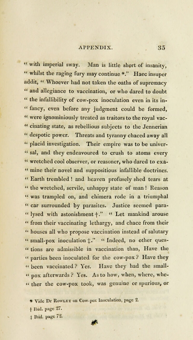  with imperial sway. Man is little short of insanity,  whilst the raging fury may continue *. Haec insuper addit,  Whoever had not taken the oaths of supremacy  and allegiance to vaccination, or who dared to doubt  the infallibility of cow-pox inoculation even in its in-  fancy, even before any judgment could be formed,  were ignominiously treated as traitors to the royal vac-  cinating state, as rebellious subjects to the Jennerian  despotic power. Threats and tyranny chaced away all  placid investigation. Their empire was to be univer-  sal, and they endeavoured to crush to atoms every  wretched cool observer, or reasoner, who dared to exa-  mine their novel and suppositious infallible doctrines.  Earth trembled ! and heaven profusely shed tears at  the wretched, servile, unhappy state of man ! Reason  was trampled on, and chimera rode in a triumphal  car surrounded by parasites. Justice seemed para-  lysed with astonishment \.  Let mankind arouse  from their vaccinating lethargy, and chace from their  houses all who propose vaccination instead of salutary  small-pox inoculation %.  Indeed, no other ques-  tions are admissible in vaccination than, Have the  parties been inoculated for the cow-pox ? Have they  been vaccinated ? Yes. Have they had the small-  pox afterwards ? Yes. As to how, when, where, whe-  ther the cow-pox took, was genuine or spurious, or * Vidc Dr Rowley on Cow-pox Iuoculation, page 2. f Ibid. page 27. J Ibid. page 72.