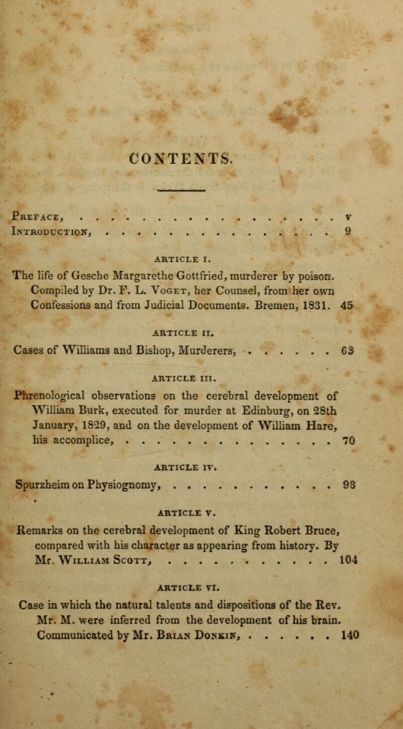 CONTENTS. Preface, v Introduction, 9 article i. The life of Gesche Margarethe Gottfried, murderer by poison. Compiled by Dr. F. L. Voget, her Counsel, from her own Confessions and from Judicial Documents. Bremen, 1831. 45 ARTICLE II. Cases of Williams and Bishop, Murderers, 63 ARTICLE III. Phrenological observations on the cerebral development of William Burk, executed for murder at Edinburg, on 28th January, 1S-29, and on the development of William Hare, his accomplice, 70 ARTICLE IV. Spurzheim on Physiognomy, 98 ARTICLE V. Remarks on the cerebral development of King Robert Bruce, compared with his character as appearing from history. By Mr. William Scott, 104 article vr. Case in which the natural talents and dispositions of the Rev. Mr. M. were inferred from the development of his brain. Communicated by Mr. Brian Donkin, 140