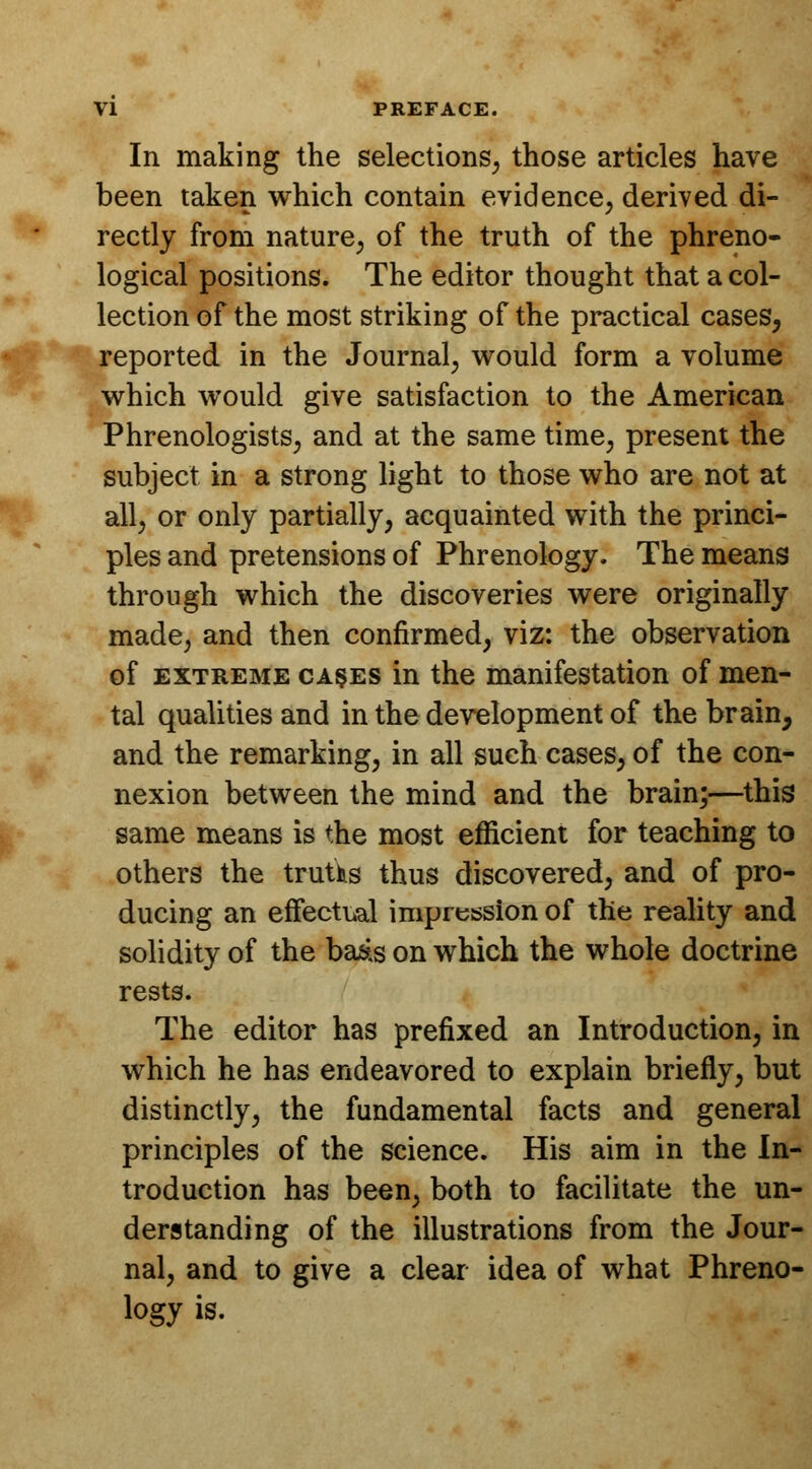 In making the selections, those articles have been taken which contain evidence, derived di- rectly from nature, of the truth of the phreno- logical positions. The editor thought that a col- lection of the most striking of the practical cases, reported in the Journal, would form a volume which would give satisfaction to the American Phrenologists, and at the same time, present the subject in a strong light to those who are not at all, or only partially, acquainted with the princi- ples and pretensions of Phrenology. The means through which the discoveries were originally made, and then confirmed, viz: the observation of extreme cases in the manifestation of men- tal qualities and in the development of the brain, and the remarking, in all such cases, of the con- nexion between the mind and the brain;—this same means is the most efficient for teaching to others the truths thus discovered, and of pro- ducing an effectual impression of the reality and solidity of the baas on which the whole doctrine rests. The editor has prefixed an Introduction, in which he has endeavored to explain briefly, but distinctly, the fundamental facts and general principles of the science. His aim in the In- troduction has been, both to facilitate the un- derstanding of the illustrations from the Jour- nal, and to give a clear idea of what Phreno- logy is.