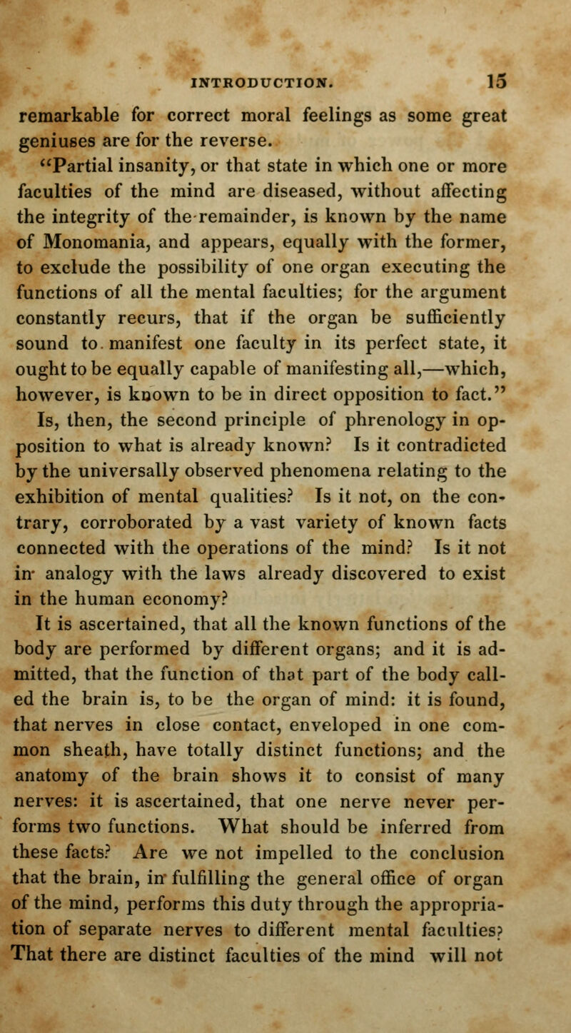 remarkable for correct moral feelings as some great geniuses are for the reverse. Partial insanity, or that state in which one or more faculties of the mind are diseased, without affecting the integrity of the remainder, is known by the name of Monomania, and appears, equally with the former, to exclude the possibility of one organ executing the functions of all the mental faculties; for the argument constantly recurs, that if the organ be sufficiently sound to. manifest one faculty in its perfect state, it ought to be equally capable of manifesting all,—which, however, is known to be in direct opposition to fact. Is, then, the second principle of phrenology in op- position to what is already known? Is it contradicted by the universally observed phenomena relating to the exhibition of mental qualities? Is it not, on the con- trary, corroborated by a vast variety of known facts connected with the operations of the mind? Is it not in- analogy with the laws already discovered to exist in the human economy? It is ascertained, that all the known functions of the body are performed by different organs; and it is ad- mitted, that the function of that part of the body call- ed the brain is, to be the organ of mind: it is found, that nerves in close contact, enveloped in one com- mon sheath, have totally distinct functions; and the anatomy of the brain shows it to consist of many nerves: it is ascertained, that one nerve never per- forms two functions. What should be inferred from these facts? Are we not impelled to the conclusion that the brain, in fulfilling the general office of organ of the mind, performs this duty through the appropria- tion of separate nerves to different mental faculties? That there are distinct faculties of the mind will not