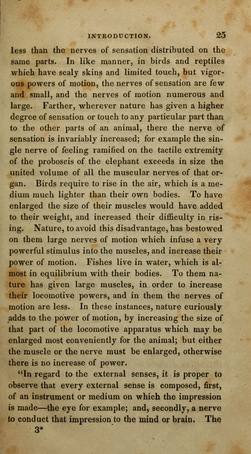 less than the nerves of sensation distributed on the same parts. In like manner, in birds and reptiles which have scaly skins and limited touch, but vigor- ous powers of motion, the nerves of sensation are few and small, and the nerves of motion numerous and large. Farther, wherever nature has given a higher degree of sensation or touch to any particular part than to the other parts of an animal, there the nerve of sensation is invariably increased; for example the sin- gle nerve of feeling ramified on the tactile extremity of the proboscis of the elephant exceeds in size the united volume of all the muscular nerves of that or- gan. Birds require to rise in the air, which is a me- dium much lighter than their own bodies. To have enlarged the size of their muscles would have added to their weight, and increased their difficulty in ris- ing. Nature, to avoid this disadvantage, has bestowed on them large nerves of motion which infuse a very powerful stimulus into the muscles, and increase their power of motion. Fishes live in water, which is al- most in equilibrium with their bodies. To them na- ture has given large muscles, in order to increase their locomotive powers, and in them the nerves of motion are less. In these instances, nature curiously adds to the power of motion, by increasing the size of that part of the locomotive apparatus which may be enlarged most conveniently for the animal; but either the muscle or the nerve must be enlarged, otherwise there is no increase of power. In regard to the external senses, it is proper to observe that every external sense is composed, first, of an instrument or medium on which the impression is made—the eye for example; and, secondly, a nerve to conduct that impression to the mind or brain. The