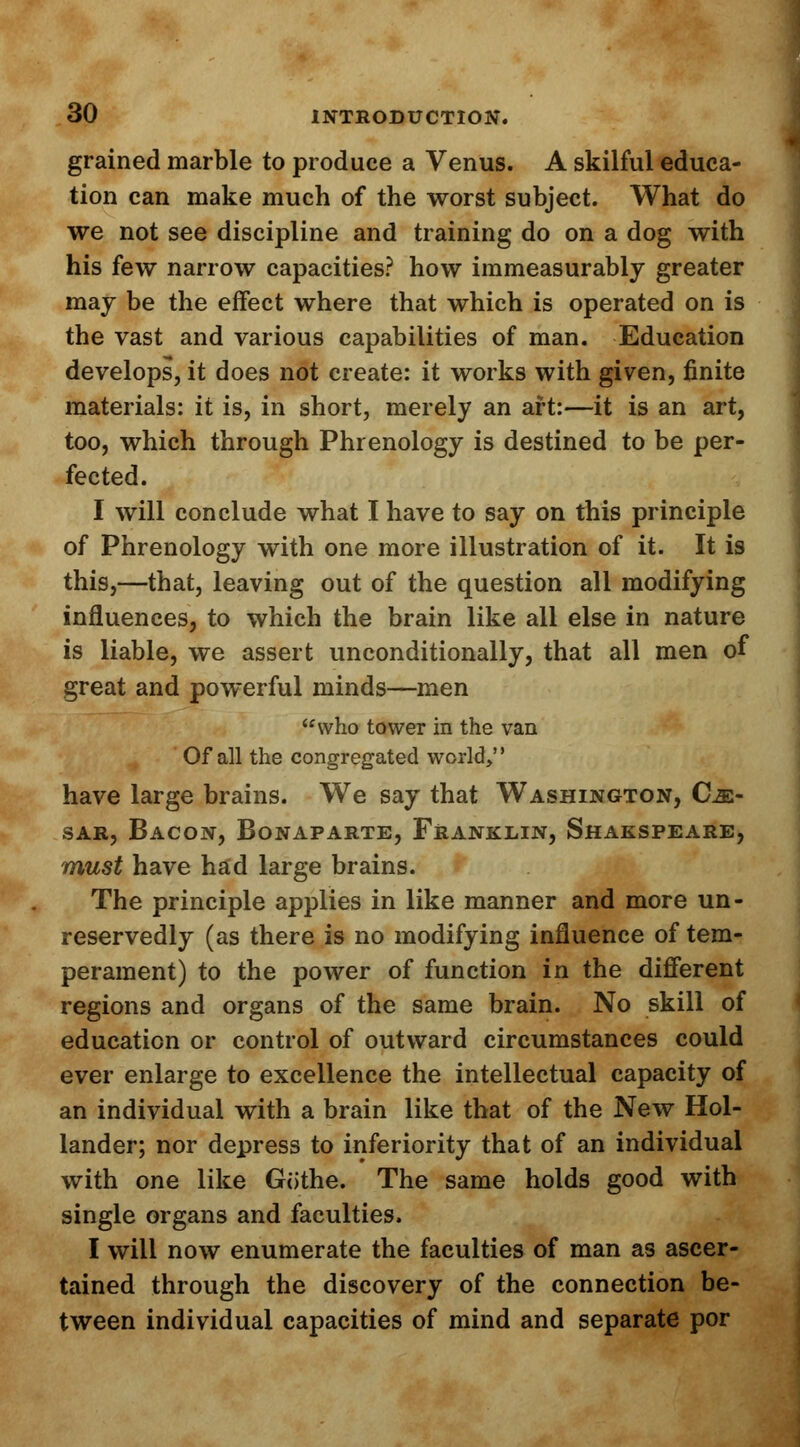 grained marble to produce a Venus. A skilful educa- tion can make much of the worst subject. What do we not see discipline and training do on a dog with his few narrow capacities? how immeasurably greater may be the effect where that which is operated on is the vast and various capabilities of man. Education develops, it does not create: it works with given, finite materials: it is, in short, merely an aft:—it is an art, too, which through Phrenology is destined to be per- fected. I will conclude what I have to say on this principle of Phrenology with one more illustration of it. It is this,—that, leaving out of the question all modifying influences, to which the brain like all else in nature is liable, we assert unconditionally, that all men of great and powerful minds—men who tower in the van Of all the congregated world, have large brains. We say that Washington, Cm- sar, Bacon, Bonaparte, Franklin, Shakspeare, must have had large brains. The principle applies in like manner and more un- reservedly (as there is no modifying influence of tem- perament) to the power of function in the different regions and organs of the same brain. No skill of education or control of outward circumstances could ever enlarge to excellence the intellectual capacity of an individual with a brain like that of the New Hol- lander; nor depress to inferiority that of an individual with one like Gothe. The same holds good with single organs and faculties. I will now enumerate the faculties of man as ascer- tained through the discovery of the connection be- tween individual capacities of mind and separate por