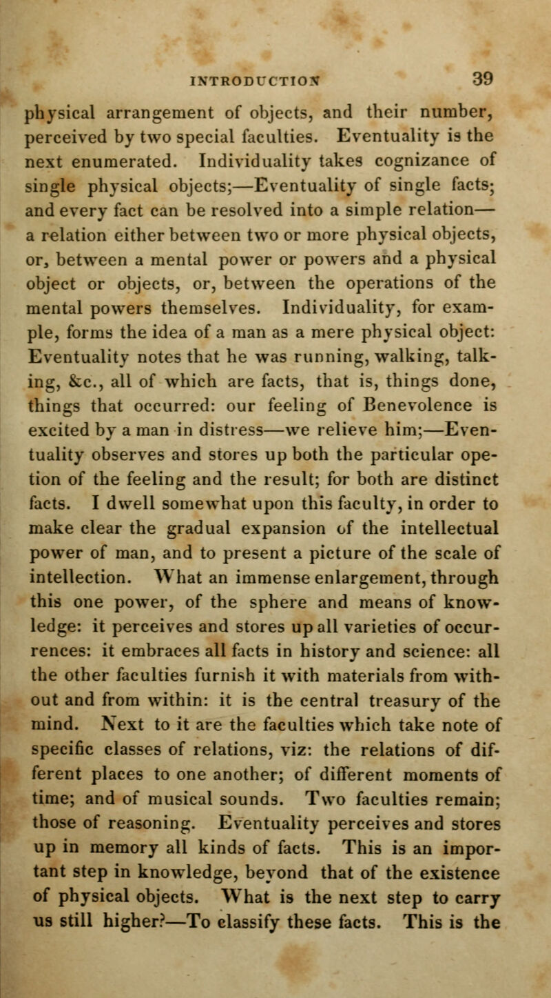 physical arrangement of objects, and their number, perceived by two special faculties. Eventuality is the next enumerated. Individuality takes cognizance of single physical objects;—Eventuality of single facts; and every fact can be resolved into a simple relation— a relation either between two or more physical objects, or, between a mental power or powers and a physical object or objects, or, between the operations of the mental powers themselves. Individuality, for exam- ple, forms the idea of a man as a mere physical object: Eventuality notes that he was running, walking, talk- ing, &c, all of which are facts, that is, things done, things that occurred: our feeling of Benevolence is excited by a man in distress—we relieve him;—Even- tuality observes and stores up both the particular ope- tion of the feeling and the result; for both are distinct facts. I dwell somewhat upon this faculty, in order to make clear the gradual expansion of the intellectual power of man, and to present a picture of the scale of intellection. What an immense enlargement, through this one power, of the sphere and means of know- ledge: it perceives and stores up all varieties of occur- rences: it embraces all facts in history and science: all the other faculties furnish it with materials from with- out and from within: it is the central treasury of the mind. Next to it are the faculties which take note of specific classes of relations, viz: the relations of dif- ferent places to one another; of different moments of time; and of musical sounds. Two faculties remain; those of reasoning. Eventuality perceives and stores up in memory all kinds of facts. This is an impor- tant step in knowledge, beyond that of the existence of physical objects. What is the next step to carry us still higher?—To classify these facts. This is the