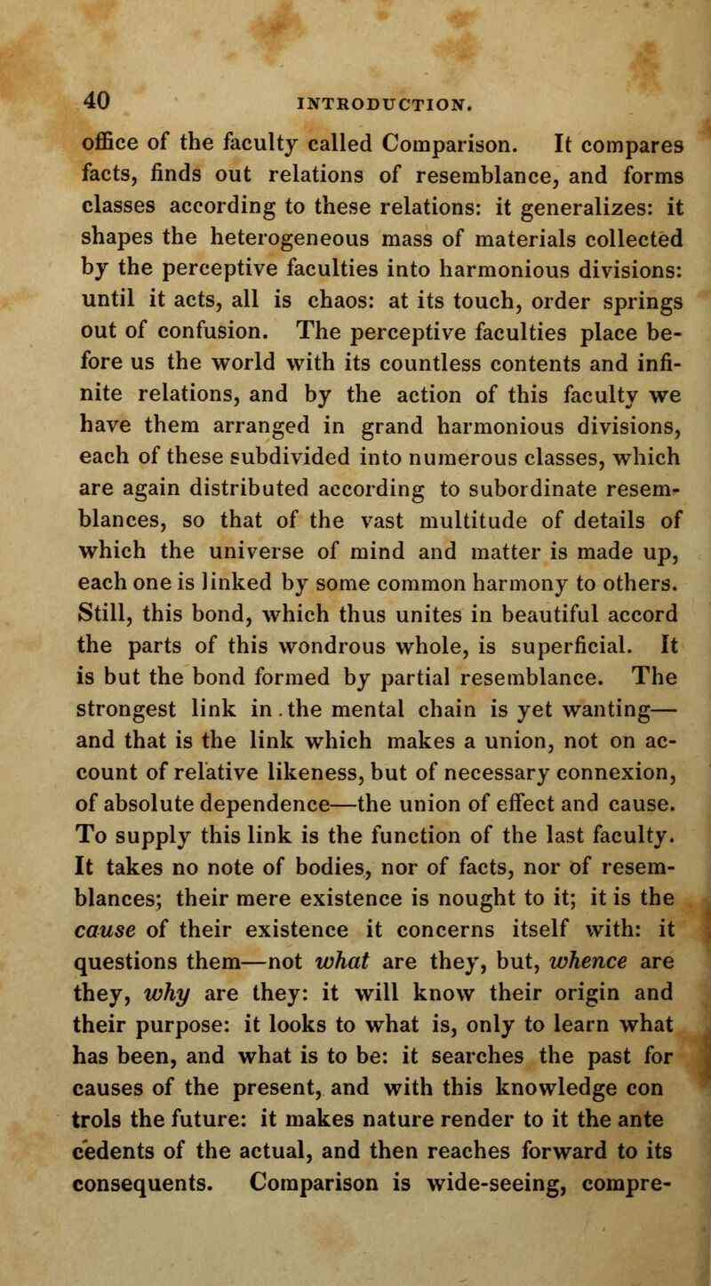 office of the faculty called Comparison. It compares facts, finds out relations of resemblance, and forms classes according to these relations: it generalizes: it shapes the heterogeneous mass of materials collected by the perceptive faculties into harmonious divisions: until it acts, all is chaos: at its touch, order springs out of confusion. The perceptive faculties place be- fore us the world with its countless contents and infi- nite relations, and by the action of this faculty we have them arranged in grand harmonious divisions, each of these subdivided into numerous classes, which are again distributed according to subordinate resem- blances, so that of the vast multitude of details of which the universe of mind and matter is made up, each one is linked by some common harmony to others. Still, this bond, which thus unites in beautiful accord the parts of this wondrous whole, is superficial. It is but the bond formed by partial resemblance. The strongest link in.the mental chain is yet wanting— and that is the link which makes a union, not on ac- count of relative likeness, but of necessary connexion, of absolute dependence—the union of effect and cause. To supply this link is the function of the last faculty. It takes no note of bodies, nor of facts, nor of resem- blances; their mere existence is nought to it; it is the cause of their existence it concerns itself with: it questions them—not what are they, but, whence are they, why are they: it will know their origin and their purpose: it looks to what is, only to learn what has been, and what is to be: it searches the past for causes of the present, and with this knowledge con trols the future: it makes nature render to it the ante cedents of the actual, and then reaches forward to its consequents. Comparison is wide-seeing, compre-