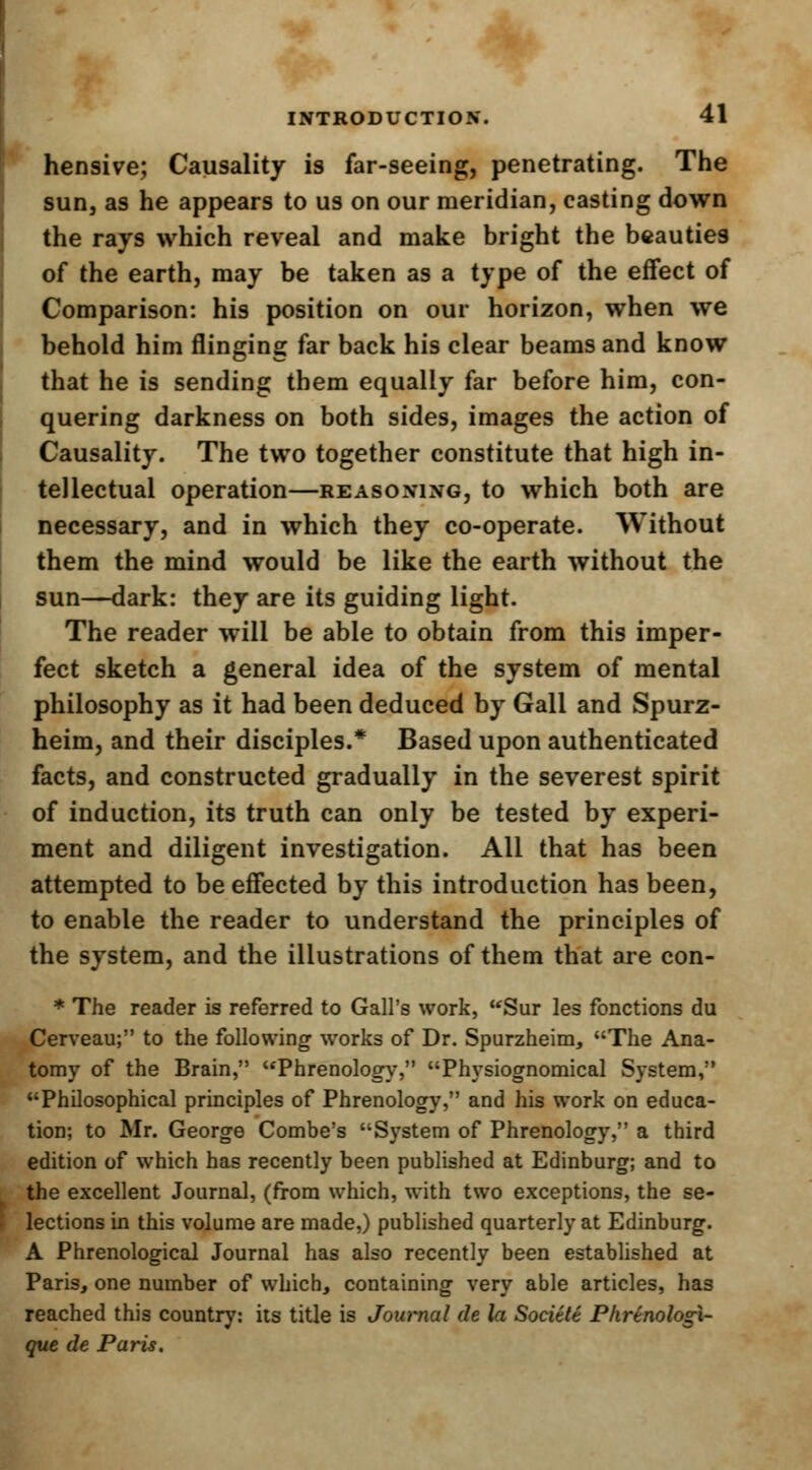 hensive; Causality is far-seeing, penetrating. The sun, as he appears to us on our meridian, casting down the rays which reveal and make bright the beauties of the earth, may be taken as a type of the effect of Comparison: his position on our horizon, when we behold him flinging far back his clear beams and know that he is sending them equally far before him, con- quering darkness on both sides, images the action of Causality. The two together constitute that high in- tellectual operation—reasoning, to which both are necessary, and in which they co-operate. Without them the mind would be like the earth without the sun—dark: they are its guiding light. The reader will be able to obtain from this imper- fect sketch a general idea of the system of mental philosophy as it had been deduced by Gall and Spurz- heim, and their disciples.* Based upon authenticated facts, and constructed gradually in the severest spirit of induction, its truth can only be tested by experi- ment and diligent investigation. All that has been attempted to be effected by this introduction has been, to enable the reader to understand the principles of the system, and the illustrations of them that are con- * The reader is referred to Gall's work, Sur les fbnctions du Cerveau; to the following works of Dr. Spurzheim, The Ana- tomy of the Brain, Phrenology, Physiognomical System, Philosophical principles of Phrenology, and his work on educa- tion; to Mr. George Combe's System of Phrenology, a third edition of which has recently been published at Edinburg; and to the excellent Journal, (from which, with two exceptions, the se- lections in this volume are made,) published quarterly at Edinburg. A Phrenological Journal has also recently been established at Paris, one number of which, containing very able articles, has reached this country: its title is Journal de la Societe Phrtnologi- que de Paris.