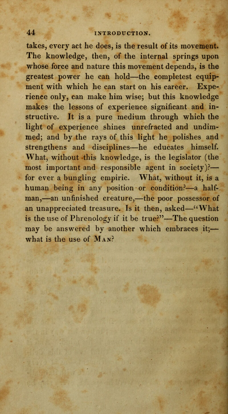 takes, every act he does, is the result of its movement. The knowledge, then, of the internal springs upon whose force and nature this movement depends, is the greatest power he can hold—the completest equip- ment with which he can start on his career. Expe- rience only, can make him wise; but this knowledge makes the lessons of experience significant and in- structive. It is a pure medium through which the light of experience shines unrefracted and undim- med; and by the rays of this light he polishes and strengthens and disciplines—he educates himself. What, without -this knowledge, is the legislator (the most important and responsible agent in society)?— for ever a bungling empiric. What, without it, is a human being in any position or condition?—a half- man,—an unfinished creature,—the poor possessor of an unappreciated treasure. Is it then, asked—What is the use of Phrenology if it be true?—The question may be answered by another which embraces it;— what is the use of Man?