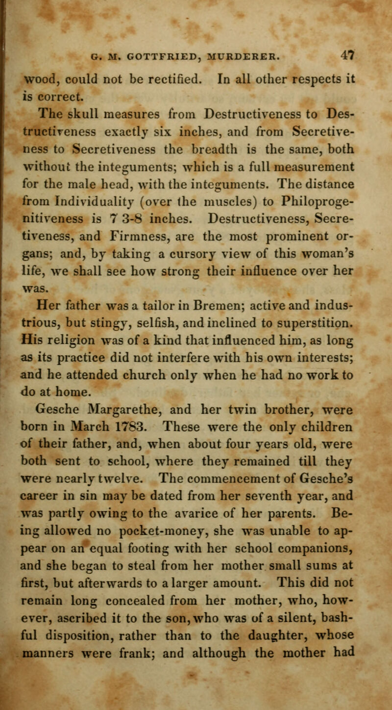 wood, could not be rectified. In all other respects it is correct. The skull measures from Destructiveness to Des- tructiveness exactly six inches, and from Secretive- ness to Secretiveness the breadth is the same, both without the integuments; which is a full measurement for the male head, with the integuments. The distance from Individuality (over the muscles) to Philoproge- nitiveness is 7 3-8 inches. Destructiveness, Secre- tiveness, and Firmness, are the most prominent or- gans; and, by taking a cursory view of this woman's life, we shall see how strong their influence over her was. Her father was a tailor in Bremen; active and indus- trious, but stingy, selfish, and inclined to superstition. His religion was of a kind that influenced him, as long as its practice did not interfere with his own interests; and he attended church only when he had no work to do at home. Gesche Margarethe, and her twin brother, were born in March 1783. These were the only children of their father, and, when about four years old, were both sent to school, where they remained till they were nearly twelve. The commencement of Gesche's career in sin may be dated from her seventh year, and was partly owing to the avarice of her parents. Be- ing allowed no pocket-money, she was unable to ap- pear on an equal footing with her school companions, and she began to steal from her mother small sums at first, but afterwards to a larger amount. This did not remain long concealed from her mother, who, how- ever, ascribed it to the son, who was of a silent, bash- ful disposition, rather than to the daughter, whose manners were frank; and although the mother had