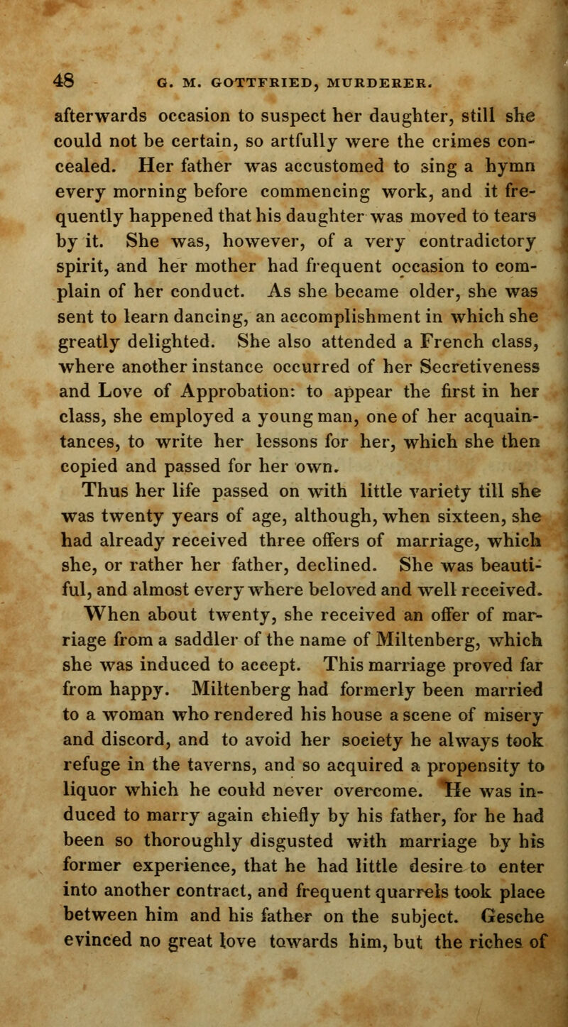 afterwards occasion to suspect her daughter, still she could not be certain, so artfully were the crimes con- cealed. Her father was accustomed to sing a hymn every morning before commencing work, and it fre- quently happened that his daughter was moved to tears by it. She was, however, of a very contradictory spirit, and her mother had frequent occasion to com- plain of her conduct. As she became older, she was sent to learn dancing, an accomplishment in which she greatly delighted. She also attended a French class, where another instance occurred of her Secretiveness and Love of Approbation: to appear the first in her class, she employed a young man, one of her acquain- tances, to write her lessons for her, which she then copied and passed for her own. Thus her life passed on with little variety till she was twenty years of age, although, when sixteen, she had already received three offers of marriage, which she, or rather her father, declined. She was beauti- ful, and almost everywhere beloved and well received. When about twenty, she received an offer of mar- riage from a saddler of the name of Miltenberg, which she was induced to accept. This marriage proved far from happy. Miltenberg had formerly been married to a woman who rendered his house a scene of misery and discord, and to avoid her soeiety he always took refuge in the taverns, and so acquired a propensity to liquor which he could never overcome. Trie was in- duced to marry again chiefly by his father, for he had been so thoroughly disgusted with marriage by his former experience, that he had little desire to enter into another contract, and frequent quarrels took place between him and his father on the subject. Gesche evinced no great love towards him, but the riches of