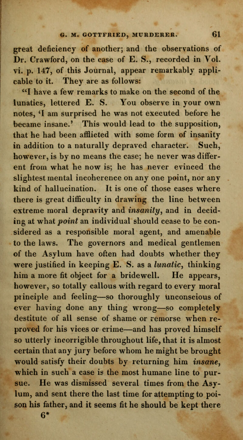 great deficiency of another; and the observations of Dr. Crawford, on the case of E. S., recorded in Vol. vi. p. 147, of this Journal, appear remarkably appli- cable to it. They are as follows: I have a few remarks to make on the second of the lunatics, lettered E. S. You observe in your own notes, 'I am surprised he was not executed before he became insane.' This would lead to the supposition, that he had been afflicted with some form of insanity in addition to a naturally depraved character. Such, however, is by no means the case; he never was differ- ent from what he now is; he has never evinced the slightest mental incoherence on any one point, nor any kind of hallucination. It is one of those cases where there is great difficulty in drawing the line between extreme moral depravity and insanity, and in decid- ing at what point an individual should cease to be con- sidered as a responsible moral agent, and amenable to the laws. The governors and medical gentlemen of the Asylum have often had doubts whether they were justified in keeping E. S. as a lunatic, thinking him a more fit object for a bridewell. He appears, however, so totally callous with regard to every moral principle and feeling—so thoroughly unconscious of ever having done any thing wrong—so completely destitute of all sense of shame or remorse when re- proved for his vices or crime—and has proved himself so utterly incorrigible throughout life, that it is almost certain that any jury before whom he might be brought would satisfy their doubts by returning him insane, which in such a case is the most humane line to pur- sue. He was dismissed several times from the Asy- lum, and sent there the last time for attempting to poi- son his father, and it seems fit he should be kept there 6*