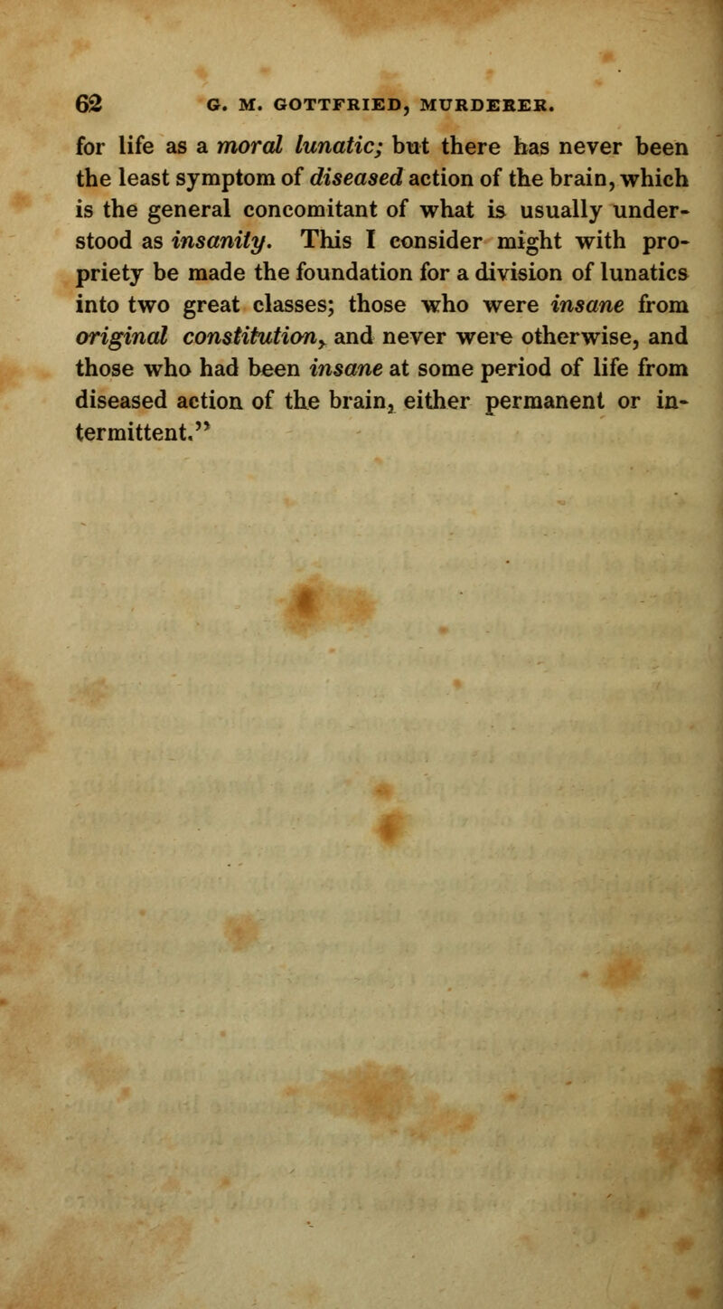 for life as a moral lunatic; but there has never been the least symptom of diseased action of the brain, which is the general concomitant of what is usually under- stood as insanity. This I consider might with pro- priety be made the foundation for a division of lunatics into two great classes; those who were insane from original constitutiony and never were otherwise, and those who had been insane at some period of life from diseased action of the brain, either permanent or in- termittent.'*