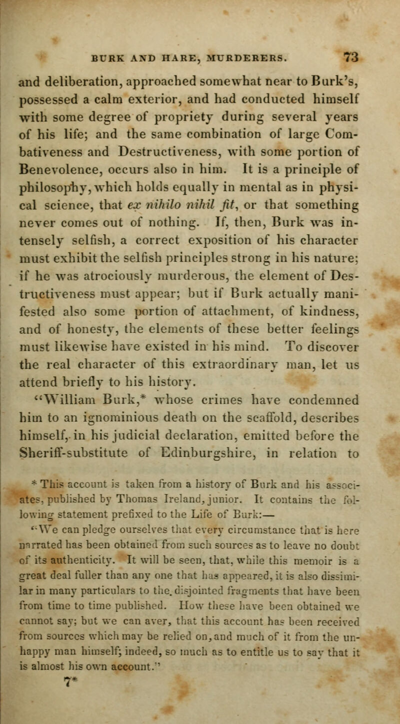 and deliberation, approached somewhat near to Burk's, possessed a calm exterior, and had conducted himself with some degree of propriety during several years of his life; and the same combination of large Com- bativeness and Destructiveness, with some portion of Benevolence, occurs also in him. It is a principle of philosophy, which holds equally in mental as in physi- cal science, that ex nihilo nihil fit, or that something never comes out of nothing. If, then, Burk was in- tensely selfish, a correct exposition of his character must exhibit the selfish principles strong in his nature: if he was atrociously murderous, the element of Des- tructiveness must appear; but if Burk actually mani- fested also some portion of attachment, of kindness, and of honesty, the elements of these better feelings must likewise have existed in his mind. To discover the real character of this extraordinary man, let us attend briefly to his history. William Burk,* whose crimes have condemned him to an ignominious death on the scaffold, describes himself, in his judicial declaration, emitted before the Sheriff-substitute of Edinburgshire, in relation to * This account is taken from a history of Burk and his ab- ates, published by Thomas Ireland,junior. It contains the fol- lowing statement prefixed to the Life of Burk:— '-We can pledge ourselves that every circumstance that is here nnrrated has been obtained from such sources as to leave no doubt of its authenticity. It will be seen, that, while this memoir is a great deal fuller than any one that has appeared, it is also dissimi- lar in many particulars to the.disjointed fragments that have been from time to time published. How these have been obtained we cannot say; but we can aver, that this account has been received from sources which may be relied on,and much of it from the un- happy man himself; indeed, so much as to entitle us to say that it is almost his own account.' r