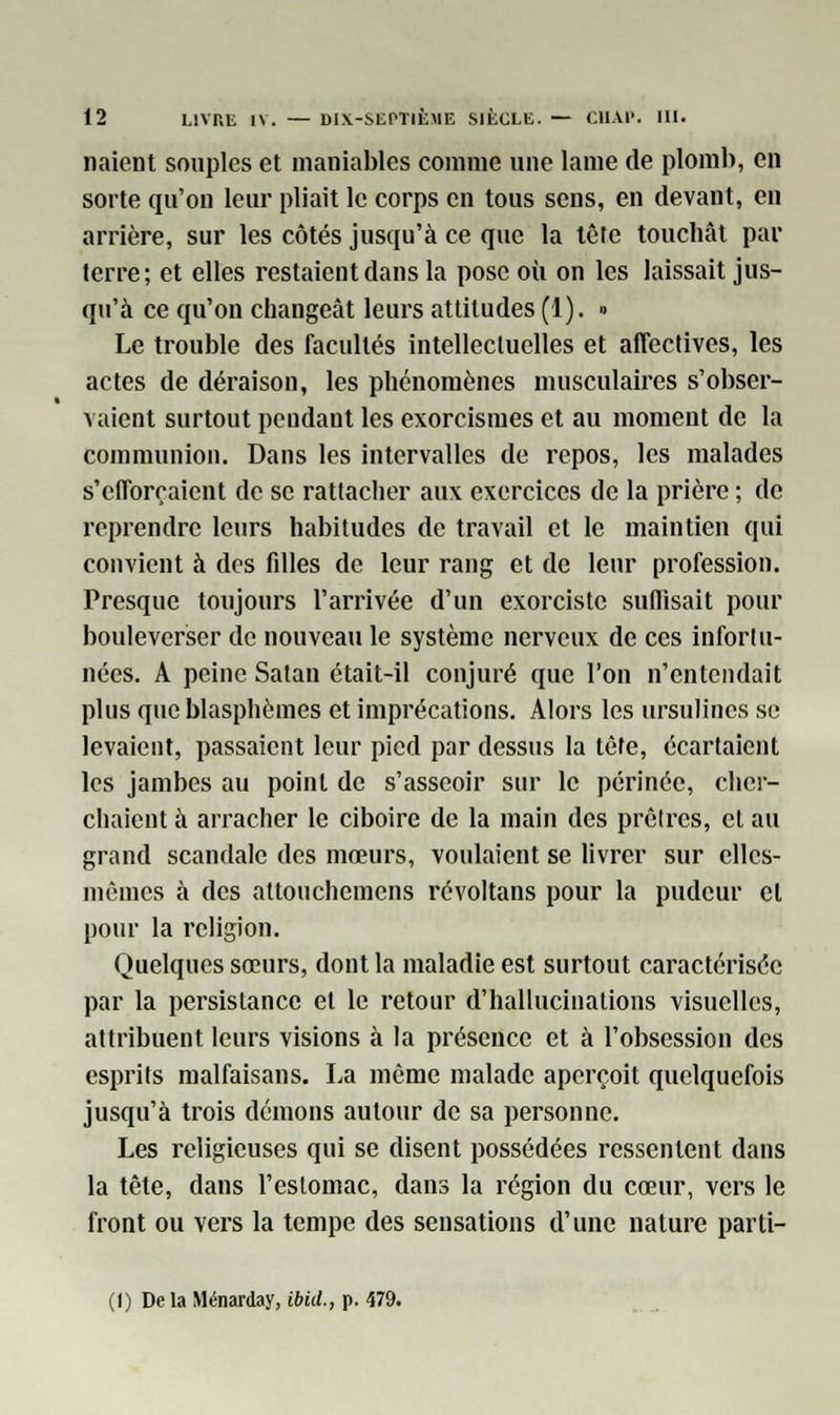 liaient souples et maniables comme une lame de plomb, en sorte qu'on leur pliait le corps en tous sens, en devant, en arrière, sur les côtés jusqu'à ce que la tète toucbât par terre; et elles restaient dans la pose où on les laissait jus- qu'à ce qu'on changeât leurs attitudes (1). » Le trouble des facultés intellectuelles et affectives, les actes de déraison, les phénomènes musculaires s'obser- vaient surtout pendant les exorcismes et au moment de la communion. Dans les intervalles de repos, les malades s'efforçaient de se rattacher aux exercices de la prière ; de reprendre leurs habitudes de travail et le maintien qui convient à des filles de leur rang et de leur profession. Presque toujours l'arrivée d'un exorciste suffisait pour bouleverser de nouveau le système nerveux de ces infortu- nées. A peine Satan était-il conjuré que l'on n'entendait plus que blasphèmes et imprécations. Alors les ursulines se levaient, passaient leur pied par dessus la tèfe, écartaient les jambes au point de s'asseoir sur le périnée, cher- chaient à arracher le ciboire de la main des prêtres, et au grand scandale des mœurs, voulaient se livrer sur elles- mêmes à des attouchemens révoltans pour la pudeur cl pour la religion. Quelques sœurs, dont la maladie est surtout caractérisée par la persistance et le retour d'hallucinations visuelles, attribuent leurs visions à la présence et à l'obsession des esprits malfaisans. La même malade aperçoit quelquefois jusqu'à trois démons autour de sa personne. Les religieuses qui se disent possédées ressentent dans la tête, dans l'estomac, dans la région du cœur, vers le front ou vers la tempe des sensations d'une nature parti- Ci) De la Ménarday, ibid., p. 479.