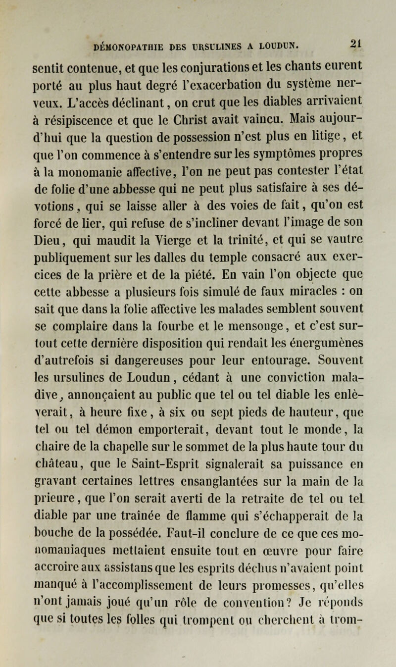 sentit contenue, et que les conjurations et les chants eurent porté au plus haut degré l'exacerbation du système ner- veux. L'accès déclinant, on crut que les diables arrivaient à résipiscence et que le Christ avait vaincu. Mais aujour- d'hui que la question de possession n'est plus en litige, et que l'on commence à s'entendre sur les symptômes propres à la monomanie affective, l'on ne peut pas contester l'état de folie d'une abbesse qui ne peut plus satisfaire à ses dé- votions , qui se laisse aller à des voies de fait, qu'on est forcé de lier, qui refuse de s'incliner devant l'image de son Dieu, qui maudit la Vierge et la trinité, et qui se vautre publiquement sur les dalles du temple consacré aux exer- cices de la prière et de la piété. En vain l'on objecte que cette abbesse a plusieurs fois simulé de faux miracles : on sait que dans la folie affective les malades semblent souvent se complaire dans la fourbe et le mensonge, et c'est sur- tout cette dernière disposition qui rendait les énergumènes d'autrefois si dangereuses pour leur entourage. Souvent les ursulines de Loudun, cédant à une conviction mala- dive , annonçaient au public que tel ou tel diable les enlè- verait , à heure fixe , à six ou sept pieds de hauteur, que tel ou tel démon emporterait, devant tout le monde, la chaire de la chapelle sur le sommet de la plus haute tour du château, que le Saint-Esprit signalerait sa puissance en gravant certaines lettres ensanglantées sur la main de la prieure, que l'on serait averti de la retraite de tel ou tel diable par une traînée de flamme qui s'échapperait de la bouche de la possédée. Faut-il conclure de ce que ces mo- nomaniaques mettaient ensuite tout en œuvre pour faire accroire aux assistansque les esprits déchus n'avaient point manqué à l'accomplissement de leurs promesses, qu'elles n'ont jamais joué qu'un rôle de convention? Je réponds que si toutes les folles qui trompent ou cherchent à nom-