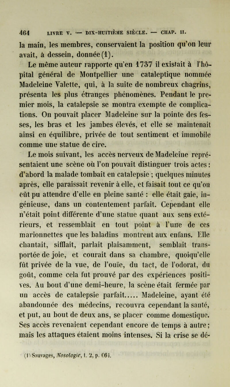 la main, les membres, conservaient la position qu'on leur avait, à dessein, donnée(1). Le même auteur rapporte qu'en 1737 il existait à l'hô- pital général de Montpellier une cataleptique nommée Madeleine Valette, qui, à la suite de nombreux chagrins, présenta les plus étranges phénomènes. Pendant le pre- mier mois, la catalepsie se montra exemple de complica- tions. On pouvait placer Madeleine sur la pointe des fes- ses, les bras et les jambes élevés, et elle se maintenait ainsi en équilibre, privée de tout sentiment et immobile comme une statue de cire. Le mois suivant, les accès nerveux de Madeleine repré- sentaient une scène où l'on pouvait distinguer trois actes : d'abord la malade tombait en catalepsie ; quelques minutes après, elle paraissait revenir à elle, et faisait tout ce qu'on eût pu attendre d'elle en pleine santé : elle était gaie, in- génieuse, dans un contentement parfait. Cependant elle n'était point différente d'une statue quant aux sens exté- rieurs, et ressemblait en tout point à l'une de ces marionnettes que les baladins montrent aux enfans. Elle chantait, sifflait, parlait plaisamment, semblait trans- portée de joie, et courait dans sa chambre, quoiqu'elle fût privée de la vue, de l'ouïe, du tact, de l'odorat, du goût, comme cela fut prouvé par des expériences positi- ves. Au bout d'une demi-heure, la scène était fermée par un accès de catalepsie parfait Madeleine, ayant été abandonnée des médecins, recouvra cependant la santé, et put, au bout de deux ans, se placer comme domestique. Ses accès revenaient cependant encore de temps à autre; mais les attaques étaient moins intenses. Si la crise se dé- (11Sauvages, Nosologie, I. 2, p. f6i.