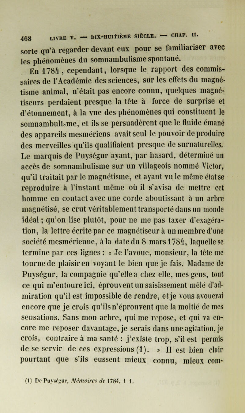 sorte qu'à regarder devant eux pour se familiariser avec les phénomènes du somnambulisme spontané. En 1784, cependant, lorsque le rapport des commis- saires de l'Académie des sciences, sur les effets du magné- tisme animal, n'était pas encore connu, quelques magné- tiseurs perdaient presque la tête à force de surprise et d'étonnement, à la vue des phénomènes qui constituent le somnambulisme, et ils se persuadèrent que le fluide émané des appareils mesmériens avait seul le pouvoir de produire des merveilles qu'ils qualifiaient presque de surnaturelles. Le marquis de Puységur ayant, par hasard, déterminé un accès de somnambulisme sur un villageois nommé Victor, qu'il traitait par le magnétisme, et ayant vu le môme élat se reproduire à l'instant même où il s'avisa de mettre cet homme en contact avec une corde aboutissant à un arbre magnétisé, se crut véritablement transporté dans un monde idéal ; qu'on lise plutôt, pour ne me pas taxer d'exagéra- tion, la lettre écrite par ce magnétiseur à un membre d'une société mesmérienne, à la date du 8 mars 1784, laquelle se termine par ces lignes : « Je l'avoue, monsieur, la tête nie tourne de plaisir en voyant le bien que je fais. Madame de Puységur, la compagnie qu'elle a chez elle, mes gens, tout ce qui m'entoure ici, éprouvent un saisissement mêlé d'ad- miration qu'il est impossible de rendre, et je vous avouerai encore que je crois qu'ils n'éprouvent que la moitié de mes sensations. Sans mon arbre, qui me repose, et qui va en- core me reposer davantage, je serais dans une agitation, je crois, contraire à ma santé : j'existe trop, s'il est permis de se servir de ces expressions (1). » H est bien clair pourtant que s'ils eussent mieux connu, mieux corn- et) De Puységur, Mémoires de 1784, I 1.