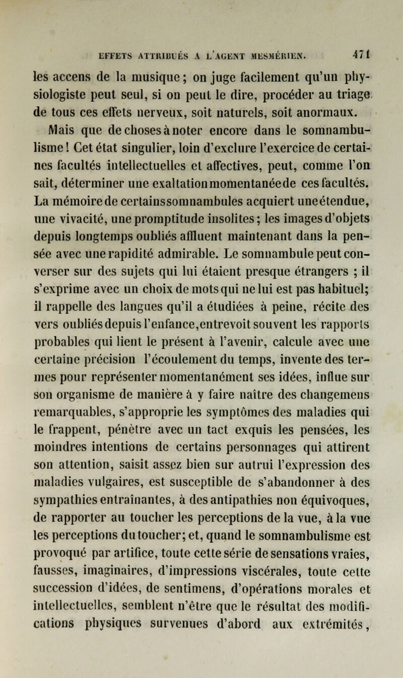 les accens de la musique; on juge facilement qu'un phy- siologiste peut seul, si on peut le dire, procéder au triage de tous ces effets nerveux, soit naturels, soit anormaux. Mais que de choses à noter encore dans le somnambu- lisme ! Cet état singulier, loin d'exclure l'exercice de certai- nes facultés intellectuelles et affectives, peut, comme l'on sait, déterminer une exaltation momentanée de ces facultés. La mémoire de certainssomnambules acquiert uneétendue, une vivacité, une promptitude insolites; les images d'objets depuis longtemps oubliés affluent maintenant dans la pen- sée avec une rapidité admirable. Le somnambule peut con- verser sur des sujets qui lui étaient presque étrangers ; il s'exprime avec un choix de mots qui ne lui est pas habituel; il rappelle des langues qu'il a étudiées à peine, récite des vers oubliés depuis l'enfance,entrevoit souvent les rapports probables qui lient le présent à l'avenir, calcule avec une certaine précision l'écoulement du temps, invente des ter- mes pour représenter momentanément ses idées, influe sur son organisme de manière à y faire naître des changemens remarquables, s'approprie les symptômes des maladies qui le frappent, pénètre avec un tact exquis les pensées, les moindres intentions de certains personnages qui attirent son attention, saisit assez bien sur autrui l'expression des maladies vulgaires, est susceptible de s'abandonner à des sympathies entraînantes, à des antipathies non équivoques, de rapporter au toucher les perceptions de la vue, à la vue les perceptions du toucher; et, quand le somnambulisme est provoqué par artifice, toute cette série de sensations vraies, fausses, imaginaires, d'impressions viscérales, toute celte succession d'idées, de sentimens, d'opérations morales et intellectuelles, semblent n'être que le résultat des modifi- cations physiques survenues d'abord aux extrémités,