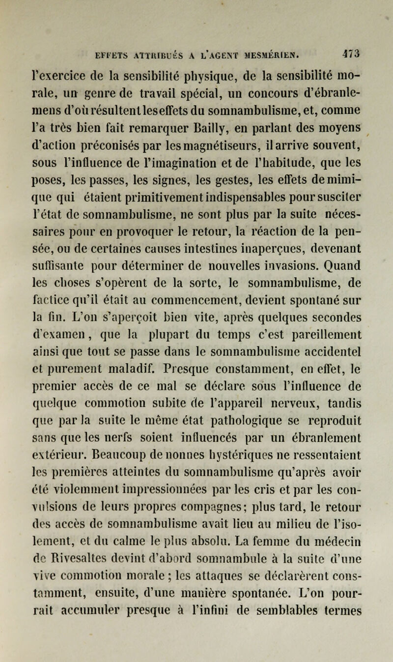 l'exercice de la sensibilité physique, de la sensibilité mo- rale, un genre de travail spécial, uu concours d'ébranle- mens d'oùrésultenlleseffets du somnambulisme, et, comme l'a très bien fait remarquer Bailly, en parlant des moyens d'action préconisés par les magnétiseurs, il arrive souvent, sous l'influence de l'imagination et de l'habitude, que les poses, les passes, les signes, les gestes, les effets de mimi- que qui étaient primitivement indispensables pour susciter l'état de somnambulisme, ne sont plus par la suite néces- saires pour en provoquer le retour, la réaction de la pen- sée, ou de certaines causes intestines inaperçues, devenant suffisante pour déterminer de nouvelles invasions. Quand les choses s'opèrent de la sorte, le somnambulisme, de factice qu'il était au commencement, devient spontané sur la fin. L'on s'aperçoit bien vite, après quelques secondes d'examen, que la plupart du temps c'est pareillement ainsi que tout se passe dans le somnambulisme accidentel et purement maladif. Presque constamment, en effet, le premier accès de ce mal se déclare sous l'influence de quelque commotion subite de l'appareil nerveux, tandis que par la suite le même état pathologique se reproduit sans que les nerfs soient influencés par un ébranlement extérieur. Beaucoup de nonnes hystériques ne ressentaient les premières atteintes du somnambulisme qu'après avoir été violemment impressionnées parles cris et par les con- vulsions de leurs propres compagnes; plus tard, le retour des accès de somnambulisme avait lieu au milieu de l'iso- lement, et du calme le plus absolu. La femme du médecin de Rivesaltes devint d'abord somnambule à la suite d'une vive commotion morale ; les attaques se déclarèrent cons- tamment, ensuite, d'une manière spontanée. L'on pour- rait accumuler presque à l'infini de semblables termes