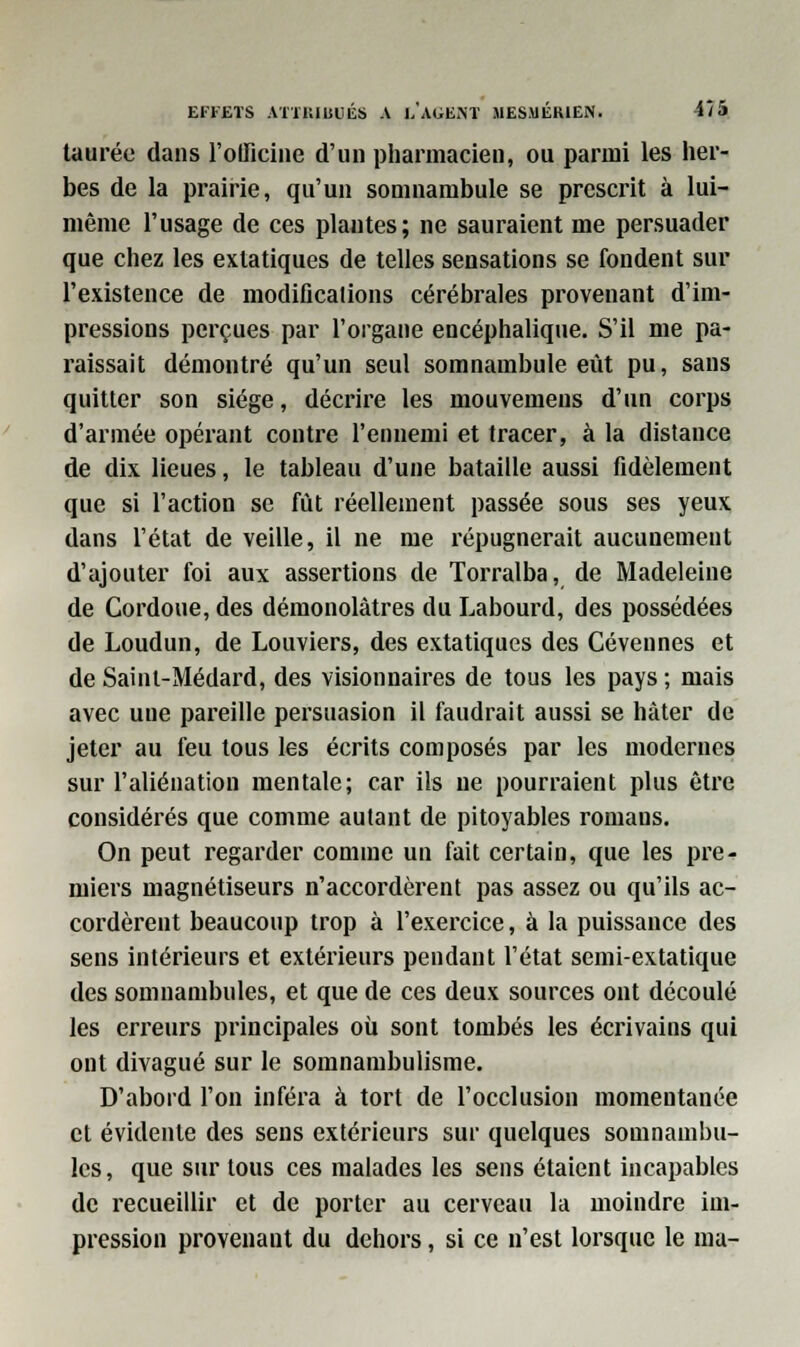 taurée dans l'olficine d'un pharmacien, ou parmi les her- bes de la prairie, qu'un somnambule se prescrit à lui- même l'usage de ces plantes; ne sauraient me persuader que chez les extatiques de telles sensations se fondent sur l'existence de modifications cérébrales provenant d'im- pressions perçues par l'organe encéphalique. S'il me pa- raissait démontré qu'un seul somnambule eût pu, sans quitter son siège, décrire les mouvemens d'un corps d'armée opérant contre l'ennemi et tracer, à la distance de dix lieues, le tableau d'une bataille aussi fidèlement que si l'action se fut réellement passée sous ses yeux dans l'état de veille, il ne me répugnerait aucunement d'ajouter foi aux assertions de Torralba, de Madeleine de Cordoue, des démonolàtres du Labourd, des possédées de Loudun, de Louviers, des extatiques des Cévennes et de Sainl-Médard, des visionnaires de tous les pays ; mais avec une pareille persuasion il faudrait aussi se hâter de jeter au feu tous les écrits composés par les modernes sur l'aliénation mentale; car ils ne pourraient plus être considérés que comme autant de pitoyables romans. On peut regarder comme un fait certain, que les pre- miers magnétiseurs n'accordèrent pas assez ou qu'ils ac- cordèrent beaucoup trop à l'exercice, à la puissance des sens intérieurs et extérieurs pendant l'état semi-extatique des somnambules, et que de ces deux sources ont découlé les erreurs principales où sont tombés les écrivains qui ont divagué sur le somnambulisme. D'abord l'on inféra à tort de l'occlusion momentanée et évidente des sens extérieurs sur quelques somnambu- les, que sur tous ces malades les sens étaient incapables de recueillir et de porter au cerveau la moindre im- pression provenant du dehors, si ce n'est lorsque le ma-