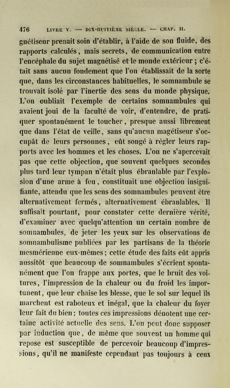 guétiseur prenait soin d'établir, à l'aide de son fluide, des rapports calculés, mais secrets, de communication entre l'encéphale du sujet magnétisé et le monde extérieur ; c'é- tait sans aucun fondement que l'on établissait de la sorte que, dans les circonstances habituelles, le somnambule se trouvait isolé par l'inertie des sens du monde physique. L'on oubliait l'exemple de certains somnambules qui avaient joui de la faculté de voir, d'entendre, de prati- quer spontanément le toucher, presque aussi librement que dans l'état de veille, sans qu'aucun magétiseur s'oc- cupât de leurs personnes, eût songé à régler leurs rap- ports avec les hommes et les choses. L'on ne s'apercevait pas que cette objection,, que souvent quelques secondes plus tard leur tympan n'était plus ébranlable par l'explo- sion d'une arme à feu, constituait une objection insigni- fiante, attendu que les sens des somnambules peuvent être alternativement fermés, alternativement ébranlables. 11 suffisait pourtant, pour constater cette dernière vérité, d'examiner avec quelqu'attcntion un certain nombre de somnambules, de jeter les yeux sur les observations de somnambulisme publiées par les partisans de la théorie mesmérienne eux-mêmes ; cette étude des faits eût appris aussitôt que beaucoup de somnambules s'écrient sponta- nément que l'on frappe aux portes, que le bruit des voi- tures, l'impression de la chaleur ou du froid les impor- tunent, que leur chaise les blesse, que le sol sur lequel ils marchent est raboteux et inégal, que la chaleur du foyer leur fait du bien ; toutes ces impressions dénotent une cer- taine activité actuelle des sens. L'on peut donc supposer par induction que, de même que souvent un homme qui repose est susceptible de percevoir beaucoup d'impres- sions , qu'il ne manifeste cependant pas toujours à ceux