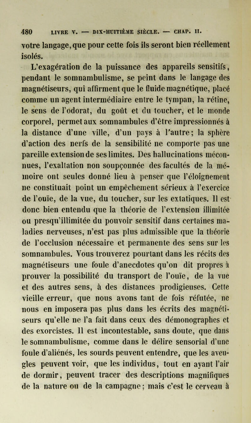 votre langage, que pour cette fois ils seront bien réellement isolés. L'exagération de la puissance des appareils sensitifs, pendant le somnambulisme, se peint dans le langage des magnétiseurs, qui affirment que le fluide magnétique, placé comme un agent intermédiaire entre le tympan, la rétine, le sens de l'odorat, du goût et du toucher, et le monde corporel, permet aux somnambules d'être impressionnés à la distance d'une ville, d'un pays à l'autre; la sphère d'action des nerfs de la sensibilité ne comporte pas une pareille extension de ses limites. Des hallucinations mécon- nues, l'exaltation non soupçonnée des facultés de la mé- moire ont seules donné lieu à penser que l'éloignement ne constituait point un empêchement sérieux à l'exercice de l'ouïe, de la vue, du toucher, sur les extatiques. 11 est donc bien entendu que la théorie de l'extension illimitée ou presqu'illimitée du pouvoir sensitif dans certaines ma- ladies nerveuses, n'est pas plus admissible que la théorie de l'occlusion nécessaire et permanente des sens sur les somnambules. Vous trouverez pourtant dans les récits des magnétiseurs une foule d'anecdotes qu'on dit propres à prouver la possibilité du transport de l'ouïe, de la vue et des autres sens, à des distances prodigieuses. Cette vieille erreur, que nous avons tant de fois réfutée, ne nous en imposera pas plus dans les écrits des magnéti- seurs qu'elle ne l'a fait dans ceux des démonographes et des exorcistes. 11 est incontestable, sans doute, que dans le somnambulisme, comme dans le délire sensorial d'une foule d'aliénés, les sourds peuvent entendre, que les aveu- gles peuvent voir, que les individus, tout en ayant l'air de dormir, peuvent tracer des descriptions magnifiques de la nature ou de la campagne ; mais c'est le cerveau à