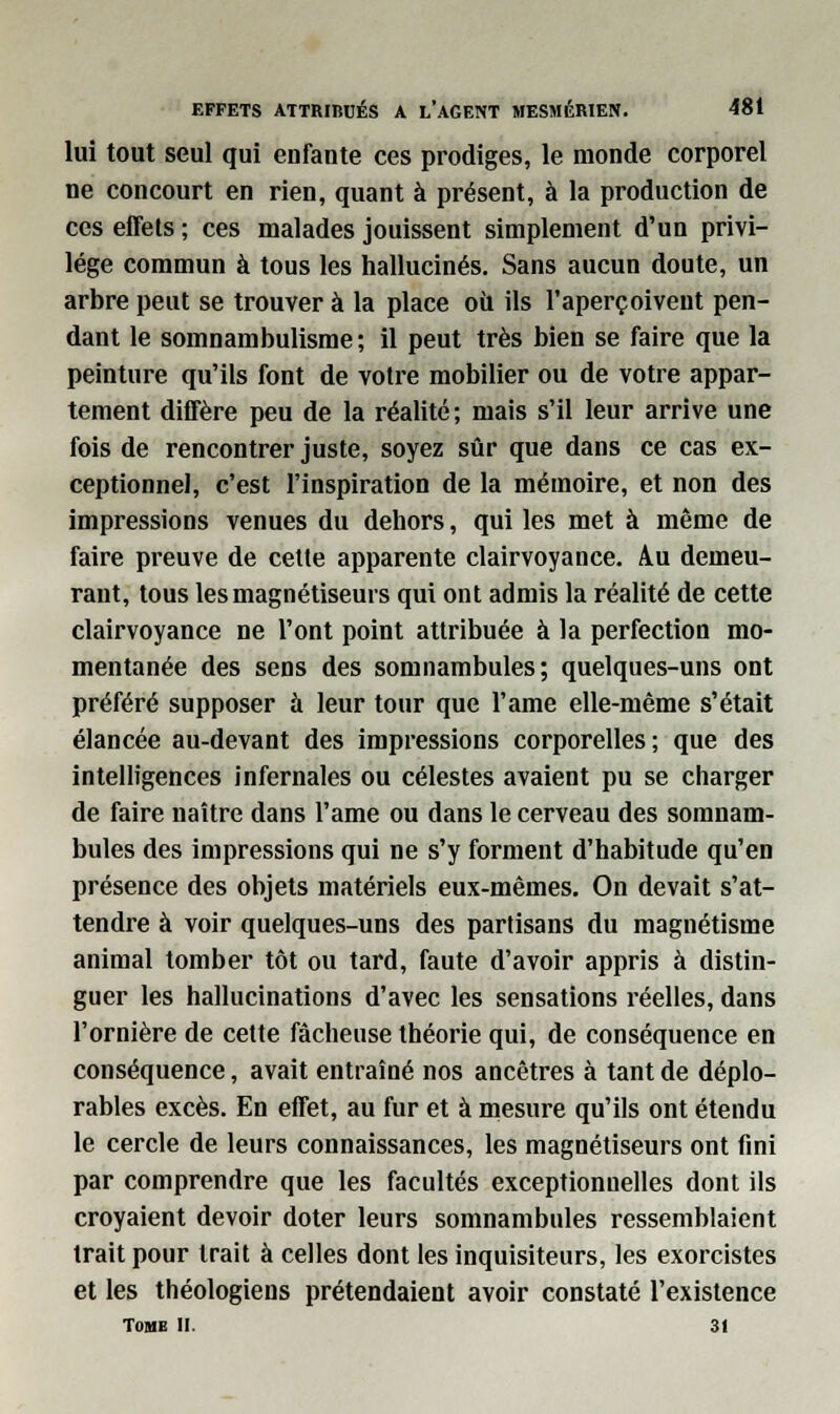 lui tout seul qui enfante ces prodiges, le monde corporel ne concourt en rien, quant à présent, à la production de ces effets ; ces malades jouissent simplement d'un privi- lège commun à tous les hallucinés. Sans aucun doute, un arbre peut se trouver à la place ou ils l'aperçoivent pen- dant le somnambulisme ; il peut très bien se faire que la peinture qu'ils font de votre mobilier ou de votre appar- tement diffère peu de la réalité; mais s'il leur arrive une fois de rencontrer juste, soyez sûr que dans ce cas ex- ceptionnel, c'est l'inspiration de la mémoire, et non des impressions venues du dehors, qui les met à même de faire preuve de cette apparente clairvoyance. Au demeu- rant, tous les magnétiseurs qui ont admis la réalité de cette clairvoyance ne l'ont point attribuée à la perfection mo- mentanée des sens des somnambules; quelques-uns ont préféré supposer à leur tour que l'ame elle-même s'était élancée au-devant des impressions corporelles; que des intelligences infernales ou célestes avaient pu se charger de faire naître dans l'ame ou dans le cerveau des somnam- bules des impressions qui ne s'y forment d'habitude qu'en présence des objets matériels eux-mêmes. On devait s'at- tendre à voir quelques-uns des partisans du magnétisme animal tomber tôt ou tard, faute d'avoir appris à distin- guer les hallucinations d'avec les sensations réelles, dans l'ornière de cette fâcheuse théorie qui, de conséquence en conséquence, avait entraîné nos ancêtres à tant de déplo- rables excès. En effet, au fur et à mesure qu'ils ont étendu le cercle de leurs connaissances, les magnétiseurs ont fini par comprendre que les facultés exceptionnelles dont ils croyaient devoir doter leurs somnambules ressemblaient trait pour trait à celles dont les inquisiteurs, les exorcistes et les théologiens prétendaient avoir constaté l'existence TOME II. 31