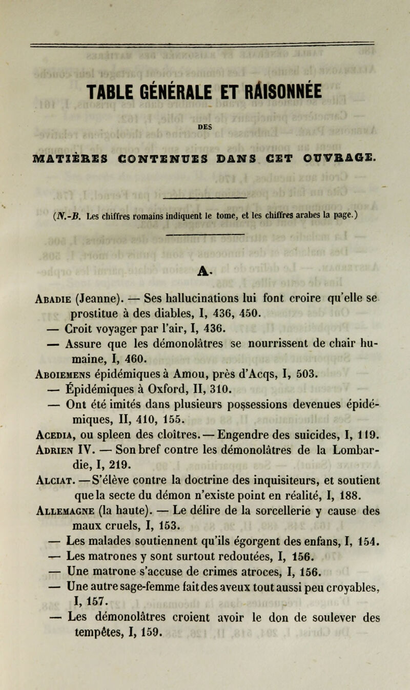 TABLE GÉNÉRALE ET RÂISONNÉE MATIÈRES CONTENUES DANS CET OUVRAGE. (N.-B. Les chiffres romains indiquent le tome, et les chiffres arabes la page.) Abadie (Jeanne). — Ses hallucinations lui font croire qu'elle se prostitue à des diables, I, 436, 450. — Croit voyager par l'air, I, 436. — Assure que les démonolâtres se nourrissent de chair hu- maine, I, 460. Aboiemens épidémiques à Amou, près d'Acqs, I, 503. — Épidémiques à Oxford, II, 310. — Ont été imités dans plusieurs possessions devenues épidé- miques, II, 410, 155. Acedia, ou spleen des cloîtres. — Engendre des suicides, I, 119. Adrien IV. — Son bref contre les démonolâtres de la Lombar- die, I, 219. Alciat. —S'élève contre la doctrine des inquisiteurs, et soutient que la secte du démon n'existe point en réalité, I, 188. Allemagne (la haute). — Le délire de la sorcellerie y cause des maux cruels, I, 153. — Les malades soutiennent qu'ils égorgent des enfans, I, 154. — Les matrones y sont surtout redoutées, I, 156. — Une matrone s'accuse de crimes atroces, I, 156. — Une autre sage-femme faitdes aveux tout aussi peu croyables, 1,157. — Les démonolâtres croient avoir le don de soulever des tempêtes, 1,159.