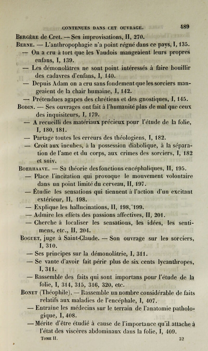 Bergère de Cret. — Ses improvisations, II, 270. Berne. — L'anthropophagie n'a point régné dans ce pays, 1,135. — On a cru à tort que les Vaudois mangeaient leurs propres enfans, I, 139. — Les démonolâtres ne sont point intéressés à faire bouillir des cadavres d'enfans, I, 140. — Depuis Adam on a cru sans fondement que les sorciers man- geaient de la chair humaine, 1,142. — Prétendues agapes des chrétiens et des gnostiques, 1,145. Bodin. — Ses ouvrages ont fait à l'humanité plus de mal que ceux des inquisiteurs, I, 179. — A recueilli des matériaux précieux pour l'étude de la folie, I, 180,181. — Partage toutes les erreurs des théologiens, I, 182. — Croit aux incubes, à la possession diabolique, à la sépara- tion de l'ame et du corps, aux crimes des sorciers, I, 182 et suiv. Boerhaave. — Sa théorie des fonctions encéphaliques, II, 195. — Place l'incitation qui provoque le mouvement volontaire dans un point limité du cerveau, II, 197. — Étudie les sensations qui tiennent à l'action d'un excitant extérieur, II, 198. — Explique les hallucinations, II, 198,~199, — Admire les effets des passions affectives, II, 201. — Cherche à localiser les sensations, les idées, les senti- mens, etc., II, 204. Boguet, juge à Saint-Claude. — Son ouvrage sur les sorciers, I, 310. — Ses principes sur la démonolàtrie, I, 311. — Se vante d'avoir fait périr plus de six cents lycanthropes, 1,311. — Bassemble des faits qui sont importans pour l'étude de la folie, I, 314, 315, 316, 320, etc. Bonet (Théophile). — rassemble un nombre considérable de faits relatifs aux maladies de l'encéphale, I, 407. — Entraine les médecins sur le terrain de l'anatomie patholo- gique, I, 408. — Mérite d'être étudié à cause de l'importance qu'il attache à l'état des viscères abdominaux dans la folie, I, 409. Tome II. 32