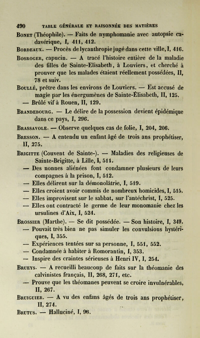 Bonet (Théophile). — Faits de nymphomanie avec autopsie ca- davérique, I, 411, 412. Bordeaux. — Procès de lycanthropie jugé dans cette ville, I, 416. Bosroger, capucin. — A tracé l'histoire entière de la maladie des fdles de Sainte-Elisabeth, à Louviers, et cherché à prouver que les malades étaient réellement possédées, II, 78 et suiv. Boullé, prêtre dans les environs de Louviers. — Est accusé de magie par les énergumènes de Sainte-Elisabeth, II, 125. — Brûlé vif à Rouen, II, 129. Brandebourg. — Le délire de la possession devient épidémique dans ce pays, I, 296. Brassavole. — Observe quelques cas de folie, I, 204, 206. Bresson. — A entendu un enfant âgé de trois ans prophétiser, II, 275. Brigitte (Couvent de Sainte-). — Maladies des religieuses de Sainte-Brigitte, à Lille, I, 511. — Des nonnes aliénées font condamner plusieurs de leurs compagnes à la prison, I, 512. — Elles délirent sur la démonolàtrie, I, 519. — Elles croient avoir commis de nombreux homicides, I, 515. — Elles improvisent sur le sabbat, sur l'antéchrist, I, 525. — Elles ont contracté le germe de leur monomanie chez les ursulines d'Aix, I, 524. Brossier (Marthe). — Se dit possédée. — Son histoire, I, 349. — Pouvait très bien ne pas simuler les convulsions hystéri- ques, I, 355. — Expériences tentées sur sa personne, I, 551, 552. — Condamnée à habiter à Romorantin, I, 353. — Inspire des craintes sérieuses à Henri IV, I, 254. Brueys. — A recueilli beaucoup de faits sur la théomanie des calvinistes français, II, 268, 271, etc. — Prouve que les théomanes peuvent se croire invulnérables, II, 267. Bruiguier. — A vu des enfans âgés de trois ans prophétiser, II, 274. Brutus. — Halluciné, I, 96.