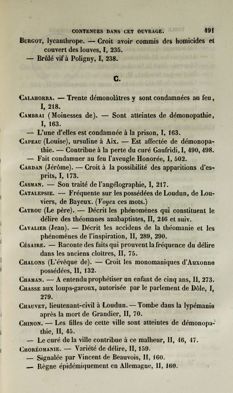 Burgot, lycanihrope. — Croit avoir commis des homicides et couvert des louves, I, 235. — Brûlé vif à Poligny, I, 238. Calahorra. — Trente démonolâtres y sont condamnées au feu, I, 218. Cambrai (Moinesses de). — Sont atteintes de démonopathie, I, 163. — L'une d'elles est condamnée à la prison, I, 163. Capeau (Louise), ursuline à Aix. — Est affectée de démonopa- thie. — Contribue à la perte du curé Gaufridi, I, 490,498. — Fait condamner au feu l'aveugle Honorée, I, 502. Cardan (Jérôme). — Croit à la possibilité des apparitions d'es- prits, I, 173. Casman. — Son traité de l'angélographie, I, 217. Catalepsie. — Fréquente sur les possédées deLoudun, de Lou- viers, de Bayeux. (Voyez ces mots.) Catrou (Le père). — Décrit les phénomènes qui constituent le délire des théomanes anabaptistes, II, 246 et suiv. Cavalier (Jean). — Décrit les accidens de la théomanie et les phénomènes de l'inspiration, II, 289, 290. Césaire. — Raconte des faits qui prouvent la fréquence du délire dans les anciens cloîtres, II, 75. Chalons (L'évêque de). — Croit les monomaniques d'Auxonne possédées, II, 132. Chaman. — A entendu prophétiser un enfant de cinq ans, II, 273. Chasse aux loups-garoux, autorisée par le parlement de Dôle, I, 279. Chauvet, lieutenant-civil à Loudun. — Tombe dans la lypémanie après la mort de Grandier, II, 70. Chinon. — Les filles de cette ville sont atteintes de démonopa- thie, II, 45. — Le curé de la ville contribue à ce malheur, II, 46, 47. Choréomanie. — Variété de délire, II, 159. — Signalée par Vincent de Beauvois, II, 160. — Règne épidémiquement en Allemagne, II, 160.