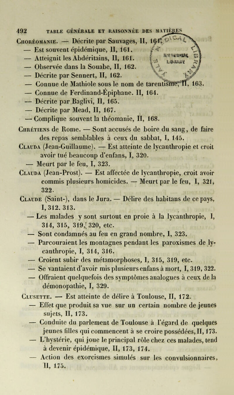 Choréomanie. — Décrite par Sauvages, II, 1( — Est souvent épidémique, II, 161. — Atteignit les Abdéritains, II, 161. — Observée dans la Souabe, II, 162. — Décrite par Sennert, II, 162. — Connue de Mathiole sous le nom de tarentfs — Connue de Ferdinand-Epiphane. II, 164. — Décrite par Baglivi, II, 165. — Décrite par Mead, II, 167. —Complique souvent la théomanie, II, 168. Chrétiens de Rome. — Sont accusés de boire du sang, de faire des repas semblables à ceux du sabbat, I, 145. Clauda (Jean-Guillaume). — Est atteinte de lycanthropie et croit avoir tué beaucoup d'enfans, I, 320. — Meurt par le feu, I, 323. Clauda (Jean-Prost). — Est affectée de lycanthropie, croit avoir commis plusieurs homicides. — Meurt par le feu, I, 321, 322. Claude (Saint-), dans le Jura. — Délire des habitans de ce pays, 1,312.313. — Les malades y sont surtout en proie à la lycanthropie, I, 314, 315, 319,; 320, etc. — Sont condamnés au feu en grand nombre, I, 323. — Parcouraient les montagnes pendant les paroxismes de ly- canthropie, I, 314, 316. — Croient subir des métamorphoses, I, 315, 319, etc. — Se vantaient d'avoir mis plusieurs enfans à mort, I, 319, 322. — Offraient quelquefois des symptômes analogues à ceux de la démonopathie, I, 329. Clusette. — Est atteinte de délire à Toulouse, II, 172. — Effet que produit sa vue sur un certain nombre de jeunes sujets, II, 173. — Conduite du parlement de Toulouse à l'égard de quelques jeunes filles qui commencent à se croire possédées, II, 173. — L'hystérie, qui joue le principal rôle chez ces malades, tend à devenir épidémique, II, 173, 174. — Action des exorcismes simulés sur les convulsionnaires, II, 175.