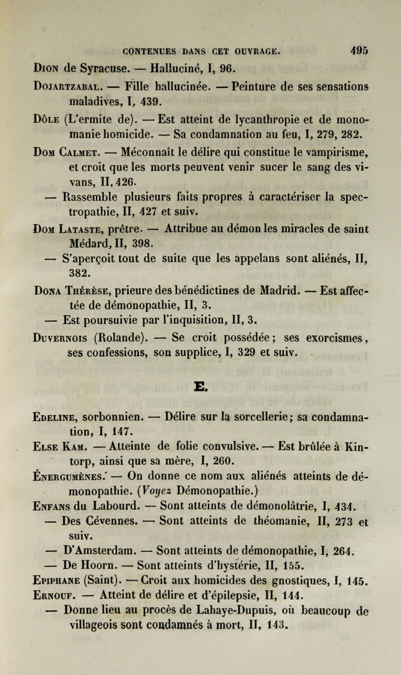 Dion de Syracuse. — Halluciné, I, 96. Doiartzabal. — Fille hallucinée. — Peinture de ses sensations maladives, I, 439. Dôle (L'ermite de). —Est atteint de lycanthropie et de mono- manie homicide. — Sa condamnation au feu, I, 279, 282. Dom Calmet. — Méconnaît le délire qui constitue le vampirisme, et croit que les morts peuvent venir sucer le sang des vi- vans, 11,426. — Rassemble plusieurs faits propres à caractériser la spec- tropathie, II, 427 et suiv. Dom Lataste, prêtre. — Attribue au démon les miracles de saint Médard, II, 398. — S'aperçoit tout de suite que les appelans sont aliénés, II, 382. Dona Thérèse, prieure des bénédictines de Madrid. — Est affec- tée de démonopathie, II, 3. — Est poursuivie par l'inquisition, H, 3. Duvernois (Rolande). — Se croit possédée ; ses exorcismes, ses confessions, son supplice, I, 329 et suiv. E. Edeline, sorbonnien. — Délire sur la sorcellerie; sa condamna- tion, I, 147. Else Ram. — Atteinte de folie convulsive. — Est brûlée à Rin- torp, ainsi que sa mère, I, 260. Énergumènes.' — On donne ce nom aux aliénés atteints de dé- monopathie. (Voyez Démonopathie.) Enfans du Labourd. — Sont atteints de démonolâtrie, I, 434. — Des Cévennes. — Sont atteints de théomanie, II, 273 et suiv. — D'Amsterdam. — Sont atteints de démonopathie, I, 264. — De Hoorn. — Sont atteints d'hystérie, II, 155. Epiphane (Saint). —Croit aux homicides des gnostiques, I, 145. Ernouf. — Atteint de délire et d'épilepsie, II, 144. — Donne lieu au procès de Lahaye-Dupuis, où beaucoup de villageois sont condamnés à mort, II, 143.