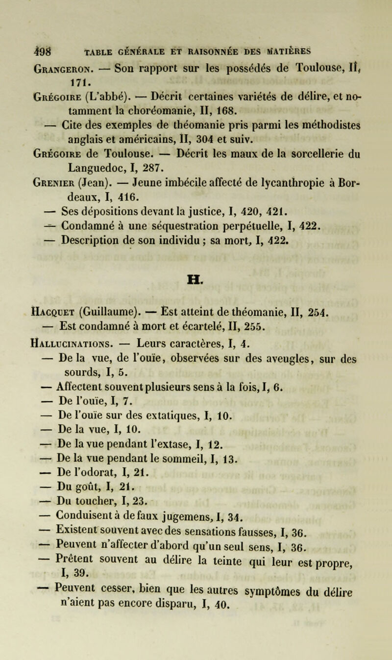 Grangeron. — Son rapport sur les possédés de Toulouse, II, 171. Grégoire (L'abbé). — Décrit certaines variétés de délire, et no- tamment la choréomanie, II, 168. — Cite des exemples de théomanie pris parmi les méthodistes anglais et américains, II, 304 et suiv. Grégoire de Toulouse. — Décrit les maux de la sorcellerie du Languedoc, I, 287. Grenier (Jean). — Jeune imbécile affecté de lycanthropie à Bor- deaux, I, 416. — Ses dépositions devant la justice, I, 420, 421. -»- Condamné à une séquestration perpétuelle, I, 422. — Description de son individu ; sa mort, I, 422. Hacquet (Guillaume). — Est atteint de théomanie, II, 254. — Est condamné à mort et écartelé, II, 255. Hallucinations. — Leurs caractères, I, 4. — De la vue, de l'ouïe, observées sur des aveugles, sur des sourds, I, 5. — Affectent souvent plusieurs sens à la fois, I, 6. — De l'ouïe, I, 7. — De l'ouïe sur des extatiques, I, 10. — De la vue, I, 10. — De la vue pendant l'extase, I, 12. — De la vue pendant le sommeil, I, 13. — De l'odorat, I, 21. — Du goût, I, 21. — Du toucher, 1,23. — Conduisent à de faux jugemens, I, 34. — Existent souvent avec des sensations fausses, I, 36. — Peuvent n'affecter d'abord qu'un seul sens, I, 36. — Prêtent souvent au délire la teinte qui leur est propre, — Peuvent cesser, bien que les autres symptômes du délire n'aient pas encore disparu, I, 40.